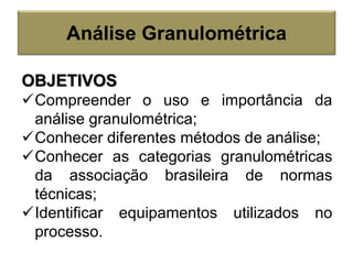 Análise Granulométrica
OBJETIVOS
Compreender o uso e importância da
análise granulométrica;
Conhecer diferentes métodos de análise;
Conhecer as categorias granulométricas
da associação brasileira de normas
técnicas;
Identificar equipamentos utilizados no
processo.
 