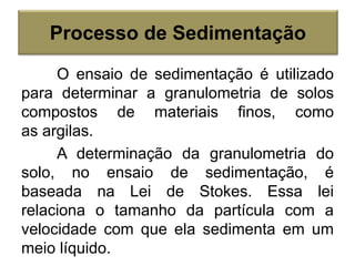 O ensaio de sedimentação é utilizado
para determinar a granulometria de solos
compostos de materiais finos, como
as argilas.
A determinação da granulometria do
solo, no ensaio de sedimentação, é
baseada na Lei de Stokes. Essa lei
relaciona o tamanho da partícula com a
velocidade com que ela sedimenta em um
meio líquido.
Processo de Sedimentação
 