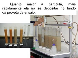 Quanto maior a partícula, mais
rapidamente ela irá se depositar no fundo
da proveta de ensaio.
 