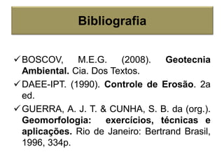 BOSCOV, M.E.G. (2008). Geotecnia
Ambiental. Cia. Dos Textos.
DAEE-IPT. (1990). Controle de Erosão. 2a
ed.
GUERRA, A. J. T. & CUNHA, S. B. da (org.).
Geomorfologia: exercícios, técnicas e
aplicações. Rio de Janeiro: Bertrand Brasil,
1996, 334p.
Bibliografia
 