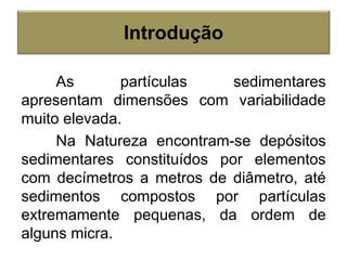 As partículas sedimentares
apresentam dimensões com variabilidade
muito elevada.
Na Natureza encontram-se depósitos
sedimentares constituídos por elementos
com decímetros a metros de diâmetro, até
sedimentos compostos por partículas
extremamente pequenas, da ordem de
alguns micra.
Introdução
 