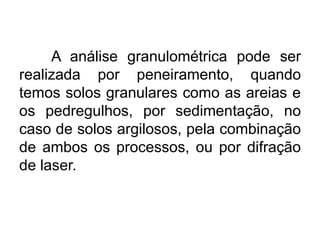 A análise granulométrica pode ser
realizada por peneiramento, quando
temos solos granulares como as areias e
os pedregulhos, por sedimentação, no
caso de solos argilosos, pela combinação
de ambos os processos, ou por difração
de laser.
 