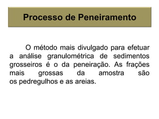 O método mais divulgado para efetuar
a análise granulométrica de sedimentos
grosseiros é o da peneiração. As frações
mais grossas da amostra são
os pedregulhos e as areias.
Processo de Peneiramento
 
