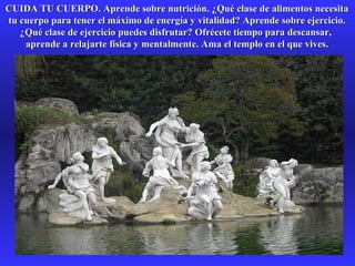 CUIDA TU CUERPO. Aprende sobre nutrición. ¿Qué clase de alimentos necesitaCUIDA TU CUERPO. Aprende sobre nutrición. ¿Qué clase de alimentos necesita
tu cuerpo para tener el máximo de energía y vitalidad? Aprende sobre ejercicio.tu cuerpo para tener el máximo de energía y vitalidad? Aprende sobre ejercicio.
¿Qué clase de ejercicio puedes disfrutar? Ofrécete tiempo para descansar,¿Qué clase de ejercicio puedes disfrutar? Ofrécete tiempo para descansar,
aprende a relajarte física y mentalmente. Ama el templo en el que vives.aprende a relajarte física y mentalmente. Ama el templo en el que vives.
 