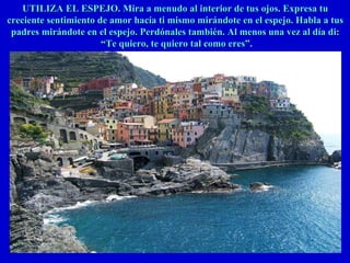 UTILIZA EL ESPEJO. Mira a menudo al interior de tus ojos. Expresa tuUTILIZA EL ESPEJO. Mira a menudo al interior de tus ojos. Expresa tu
creciente sentimiento de amor hacía ti mismo mirándote en el espejo. Habla a tuscreciente sentimiento de amor hacía ti mismo mirándote en el espejo. Habla a tus
padres mirándote en el espejo. Perdónales también. Al menos una vez al día di:padres mirándote en el espejo. Perdónales también. Al menos una vez al día di:
““Te quiero, te quiero tal como eres”.Te quiero, te quiero tal como eres”.
 