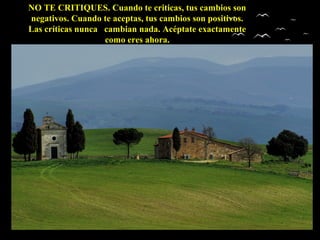 NO TE CRITIQUES. Cuando te criticas, tus cambios sonNO TE CRITIQUES. Cuando te criticas, tus cambios son
negativos. Cuando te aceptas, tus cambios son positivos.negativos. Cuando te aceptas, tus cambios son positivos.
Las críticas nunca cambian nada. Acéptate exactamenteLas críticas nunca cambian nada. Acéptate exactamente
como eres ahora.como eres ahora.
 