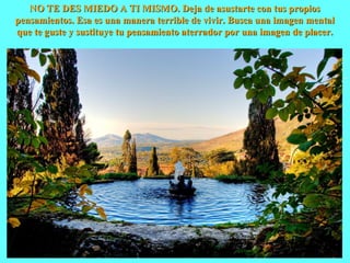 NO TE DES MIEDO A TI MISMO. Deja de asustarte con tus propiosNO TE DES MIEDO A TI MISMO. Deja de asustarte con tus propios
pensamientos. Esa es una manera terrible de vivir. Busca una imagen mentalpensamientos. Esa es una manera terrible de vivir. Busca una imagen mental
que te guste y sustituye tu pensamiento aterrador por una imagen de placer.que te guste y sustituye tu pensamiento aterrador por una imagen de placer.
 