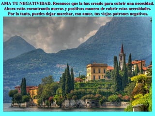 Varenna
AMA TU NEGATIVIDAD. Reconoce que la has creado para cubrir una necesidad.AMA TU NEGATIVIDAD. Reconoce que la has creado para cubrir una necesidad.
Ahora estás encontrando nuevas y positivas manera de cubrir estas necesidades.Ahora estás encontrando nuevas y positivas manera de cubrir estas necesidades.
Por lo tanto, puedes dejar marchar, con amor, tus viejos patrones negativos.Por lo tanto, puedes dejar marchar, con amor, tus viejos patrones negativos.
 
