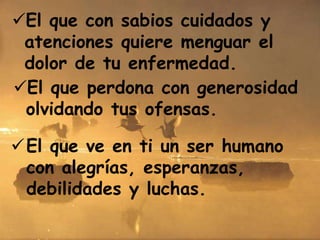 El que con sabios cuidados y
atenciones quiere menguar el
dolor de tu enfermedad.
El que ve en ti un ser humano
con alegrías, esperanzas,
debilidades y luchas.
El que perdona con generosidad
olvidando tus ofensas.
 