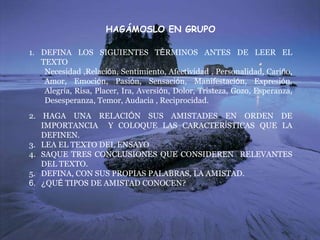 HAGÁMOSLO EN GRUPO
1. DEFINA LOS SIGUIENTES TÉRMINOS ANTES DE LEER EL
TEXTO
Necesidad ,Relación, Sentimiento, Afectividad , Personalidad, Cariño,
Amor, Emoción, Pasión, Sensación, Manifestación, Expresión,
Alegría, Risa, Placer, Ira, Aversión, Dolor, Tristeza, Gozo, Esperanza,
Desesperanza, Temor, Audacia , Reciprocidad.
2. HAGA UNA RELACIÓN SUS AMISTADES EN ORDEN DE
IMPORTANCIA Y COLOQUE LAS CARACTERÍSTICAS QUE LA
DEFINEN.
3. LEA EL TEXTO DEL ENSAYO
4. SAQUE TRES CONCLUSIONES QUE CONSIDEREN RELEVANTES
DEL TEXTO.
5. DEFINA, CON SUS PROPIAS PALABRAS, LA AMISTAD.
6. ¿QUÉ TIPOS DE AMISTAD CONOCEN?
 