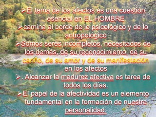 El tema de los afectos es una cuestión
esencial en EL HOMBRE
camina al borde de lo psicológico y de lo
antropológico
Somos seres incompletos, necesitados de
los demás, de su reconocimiento, de su
cariño, de su amor y de su manifestación
en los afectos
. Alcanzar la madurez afectiva es tarea de
todos los días.
El papel de la afectividad es un elemento
fundamental en la formación de nuestra
personalidad.
 