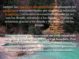 Aunque las relaciones interpersonales se ofusquen por
conflictos y contrastes (como por ejemplo la injusticia,
la muerte...) el hombre es constitutivamente un ser
con los demás, orientado a los demás; y realiza su
existencia gracias a los demás y juntamente con los
demás.
Esta realidad interpersonal no está separada
del Dios creador que da el ser al hombre. Por
eso el encuentro con el tú, es también el
camino hacia Dios. La relación interpersonal
está ligada a la relación con el tú absoluto.
 
