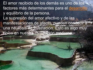 El amor recibido de los demás es uno de los
factores más determinantes para el desarrollo
y equilibrio de la persona.
La supresión del amor afectivo y de las
manifestaciones de afecto, pueden conducir a
una neurosis de frustración. Esto es algo muy
típico en nuestra civilización moderna.
 