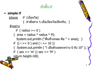 1
คำสั่ง if
• simple if
รูปแบบ if (เงื่อนไข)
{ คำสั่งต่ำง ๆ เมื่อเงื่อนไขเป็นจริง; }
ตัวอย่ำง
if ( radius >= 0 )
{ area = radius * radius * PI;
System.out.println (“พื้นที่วงกลม คือ ” + area); }
if (( i >= 0 ) and ( i <= 10 ))
{ System.out.println ( “i เป็นตัวเลขระหว่ำง 0 ถึง 10” ); }
if ( sex == ‘m’ || sex == ‘M’ )
return height-100;
 