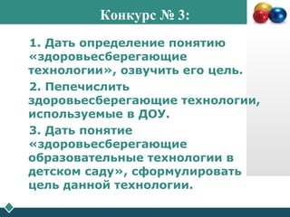 Конкурс № 3:
1. Дать определение понятию
«здоровьесберегающие
технологии», озвучить его цель.
2. Пепечислить
здоровьесберегающие технологии,
используемые в ДОУ.
3. Дать понятие
«здоровьесберегающие
образовательные технологии в
детском саду», сформулировать
цель данной технологии.
.
 