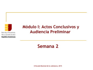 Módulo I: Actos Conclusivos y
Audiencia Preliminar
© Escuela Nacional de la Judicatura, 2015
Semana 2
 