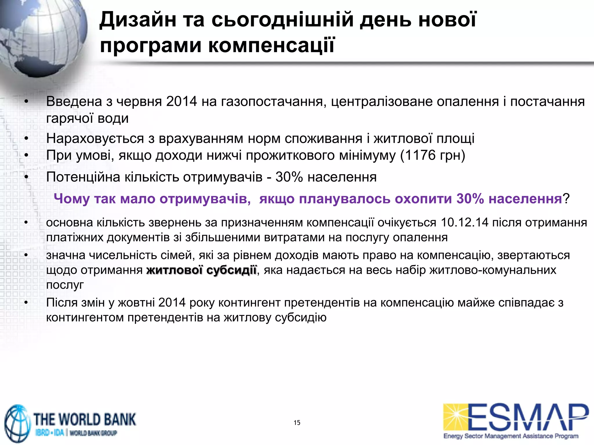 Дизайн та сьогоднішній день нової
програми компенсації
• Введена з червня 2014 на газопостачання, централізоване опалення і постачання
гарячої води
• Нараховується з врахуванням норм споживання і житлової площі
• При умові, якщо доходи нижчі прожиткового мінімуму (1176 грн)
• Потенційна кількість отримувачів - 30% населення
Чому так мало отримувачів, якщо планувалось охопити 30% населення?
• основна кількість звернень за призначенням компенсації очікується 10.12.14 після отримання
платіжних документів зі збільшеними витратами на послугу опалення
• значна чисельність сімей, які за рівнем доходів мають право на компенсацію, звертаються
щодо отримання житлової субсидії, яка надається на весь набір житлово-комунальних
послуг
• Після змін у жовтні 2014 року контингент претендентів на компенсацію майже співпадає з
контингентом претендентів на житлову субсидію
15
 