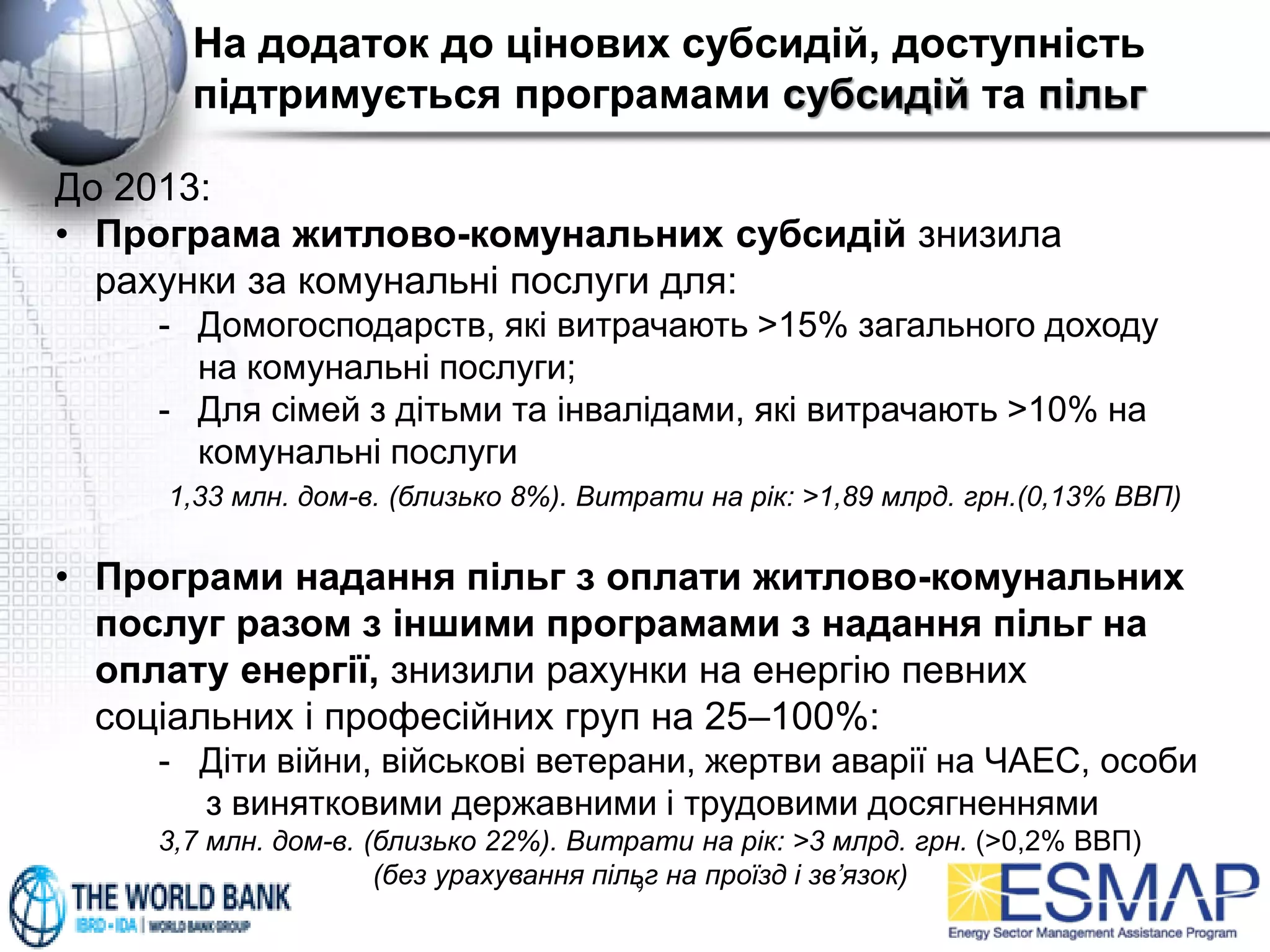 На додаток до цінових субсидій, доступність
підтримується програмами субсидій та пільг
9
До 2013:
• Програма житлово-комунальних субсидій знизила
рахунки за комунальні послуги для:
- Домогосподарств, які витрачають >15% загального доходу
на комунальні послуги;
- Для сімей з дітьми та інвалідами, які витрачають >10% на
комунальні послуги
1,33 млн. дом-в. (близько 8%). Витрати на рік: >1,89 млрд. грн.(0,13% ВВП)
• Програми надання пільг з оплати житлово-комунальних
послуг разом з іншими програмами з надання пільг на
оплату енергії, знизили рахунки на енергію певних
соціальних і професійних груп на 25–100%:
- Діти війни, військові ветерани, жертви аварії на ЧАЕС, особи
з винятковими державними і трудовими досягненнями
3,7 млн. дом-в. (близько 22%). Витрати на рік: >3 млрд. грн. (>0,2% ВВП)
(без урахування пільг на проїзд і зв’язок)
 