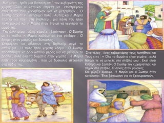 Μια μέρα , ήρθε μια διαταγή απ ' τον κυβερνήτη της
χώρας. Όλοι οι κάτοικοι έπρεπε να επιστρέψουν
στον τόπο που γεννήθηκαν για να μετρηθούν . Ο
Ιωσήφ άρχισε ν ' ανησυχεί πολύ . Αυτός και η Μαρία
έπρεπε να πάνε στη Βηθλεέμ , μια πόλη που ήταν
πολύ μακριά και η Μαρία ήταν έτοιμη να γεννήσει το
μωρό της.
Την άλλη μέρα , μόλις χάραξε , ξεκίνησαν . Ο Ιωσήφ
με τα πόδια, η Μαρία καβάλα σε ένα γάιδαρο . Ο
δρόμος ήταν μακρύς και δύσκολος .
Κατάφεραν να φθάσουν στη Βηθλεέμ αργά το
απόγευμα . Η πόλη ήταν γεμάτη κόσμο . Ο Ιωσήφ
προσπάθησε να βρει κάποιο μέρος για να μείνουν το
βράδυ , αλλά όλα τα δωμάτια ήταν γεμάτα . Η Μαρία
ήταν τόσο κουρασμένη , που με δυσκολία στεκόταν
στα πόδια της.
Στο τέλος , ένας ταβερνιάρης τους λυπήθηκε και
Τους είπε : « Όλα τα δωμάτια είναι γεμάτα , αλλά
Μπορείτε να μείνετε στο στάβλο μου . Εκεί είναι
Καθαρά και ζεστά». Ο Ιωσήφ τον ευχαρίστησε και
πήγαν στο στάβλο. Ο σανός ήταν μαλακός
Και μύριζε όμορφα. Η Μαρία και ο Ιωσήφ ήταν
κατάκοποι. Έτσι ξάπλωσαν για να ξεκουραστούν.
 