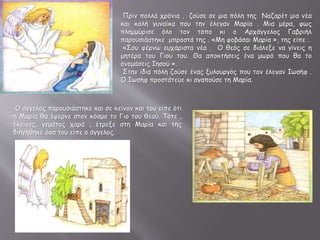 Πριν πολλά χρόνια , ζούσε σε μια πόλη της Ναζαρέτ μια νέα
και καλή γυναίκα που την έλεγαν Μαρία . Μια μέρα, φως
πλημμύρισε όλο τον τόπο κι ο Αρχάγγελος Γαβριήλ
παρουσιάστηκε μπροστά της . «Μη φοβάσαι Μαρία », της είπε .
«Σου φέρνω ευχάριστα νέα . Ο θεός σε διάλεξε να γίνεις η
μητέρα του Γιου του. Θα αποκτήσεις ένα μωρό που θα το
ονομάσεις Ιησού ».
Στην ίδια πόλη ζούσε ένας ξυλουργός που τον έλεγαν Ιωσήφ .
Ο Ιωσήφ προστάτευε κι αγαπούσε τη Μαρία.
Ο άγγελος παρουσιάστηκε και σε κείνον και του είπε ότι
η Μαρία θα έφερνε στον κόσμο το Γιο του θεού. Τότε ,
εκείνος, γεμάτος χαρά , έτρεξε στη Μαρία και της
διηγήθηκε όσα του είπε ο άγγελος.
 