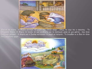 Εκείνη τη νύχτα , η Μαρία γέννησε το μωρό της. Ήταν αγόρι , όπως το είχε πει ο άγγελος . Το
Ονόμασαν Ιησού. Η Μαρία το τύλιξε σε μια κουβέρτα και το ξάπλωσε μέσα σε μια φάτνη , που ήταν
ζεστά και μαλακά . Η Μαρία και ο Ιωσήφ κοιτούσαν το μωρό με λατρεία . Το ένιωθαν κι οι δυο ότι ήταν
ένα ξεχωριστό μωρό .
 