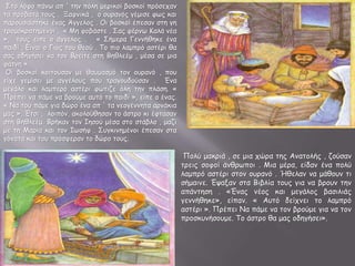 Στο λόφο πάνω απ ' την πόλη μερικοί βοσκοί πρόσεχαν
τα πρόβατά τους . Ξαφνικά , ο ουρανός γέμισε φως και
παρουσιάστηκε ένας Άγγελος . Οι βοσκοί έπεσαν στη γη
τρομοκρατημένοι . « Μη φοβάστε . Σας φέρνω Καλά νέα
», τους είπε ο άγγελος . « Σήμερα Γεννήθηκε ένα
παιδί . Είναι ο Γιος του θεού . Το πιο λαμπρό αστέρι θα
σας οδηγήσει να τον Βρείτε στη Βηθλεέμ , μέσα σε μια
φάτνη ».
Οι βοσκοί κοιτούσαν με θαυμασμό τον ουρανό , που
είχε γεμίσει με αγγέλους που τραγουδούσαν . Ένα
μεγάλο και λαμπερό αστέρι φώτιζε όλη την πλάση. «
Πρέπει να πάμε να βρούμε αυτό το παιδί », είπε ο ένας.
« Να του πάμε για δώρο ένα απ ' τα νεογέννητα αρνάκια
μας ». Έτσι , λοιπόν, ακολούθησαν το άστρο κι έφτασαν
στη Bηθλεέμ. Βρήκαν τον Ιησού μέσα στο στάβλο , μαζί
με τη Μαρία και τον Ιωσήφ . Συγκινημένοι έπεσαν στα
γόνατα και του πρόσφεραν το δώρο τους.
Πολύ μακριά , σε μια χώρα της Ανατολής , ζούσαν
τρεις σοφοί άνθρωποι . Μια μέρα, είδαν ένα πολύ
λαμπρό αστέρι στον ουρανό . Ήθελαν να μάθουν τι
σήμαινε. Έψαξαν στα Βιβλία τους για να βρουν την
απάντηση . «Ένας νέος και μεγάλος βασιλιάς
γεννήθηκε», είπαν. « Αυτό δείχνει το λαμπρό
αστέρι ». Πρέπει Να πάμε να τον βρούμε για να τον
προσκυνήσουμε. Το άστρο θα μας οδηγήσει».
 