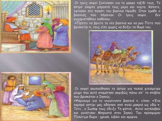 Οι τρεις σοφοί ξεκίνησαν για το μακρύ ταξίδι τους. Το
άστρο έλαμπε μπροστά τους μέρα και νύχτα. Κάποτε,
έφτασαν στο παλάτι του βασιλιά Ηρώδη. Όταν έμαθε ο
βασιλιάς πού πήγαιναν Οι τρεις σοφοί, δεν
ευχαριστήθηκε καθόλου.
«Πρέπει να βρείτε το νέο βασιλιά και να μου Πείτε πού
βρίσκεται », τους είπε χωρίς να δείξει το θυμό του.
Οι σοφοί ακολούθησαν το άστρο για πολλά χιλιόμετρα
μέχρι που αυτό σταμάτησε ακριβώς πάνω απ' το στάβλο
που βρισκόταν ο Ιησούς.
«Ψάχνουμε για το νεογέννητο βασιλιά », είπαν. «Ένα
λαμπρό αστέρι μας οδήγησε από πολύ μακριά ως εδώ ».
Τότε , ο Ιωσήφ τους έδειξε Τη φάτνη . Αυτοί κατάλαβαν
και γονάτισαν Μπροστά στον Ιησού. Του πρόσφεραν
Πολύτιμα δώρα : χρυσό, λιβάνι και σμύρνα.
 