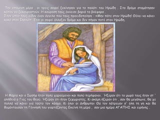 Την επόμενη μέρα , οι τρεις σοφοί ξεκίνησαν για το παλάτι του Ηρώδη . Στο δρόμο σταμάτησαν
κάπου να ξεκουραστούν. Η κούραση τούς έκλεισε βαριά τα βλέφαρα .
Στον ύπνο τους είδαν έναν άγγελο που τους προειδοποίησε : «Μην πάτε στον Ηρώδη! Θέλει να κάνει
κακό στον Ιησού!». Έτσι οι σοφοί άλλαξαν δρόμο και δεν πήγαν ποτέ στον Ηρώδη.
Η Μαρία και ο Ιωσήφ ήταν πολύ χαρούμενοι και πολύ περήφανοι. Ήξεραν ότι το μωρό τους ήταν στ '
αλήθεια ο Γιος του θεού. Ήξεραν ότι ήταν ξεχωριστός. Κι ακόμη ήξεραν ότι , σαν θα μεγάλωνε, θα ́χε
πολλά να κάνει για τούτο τον κόσμο. Κι όλοι οι άνθρωποι Θα τον λάτρευαν σ' όλη τη γη και θα
θυμόντουσαν τη Γέννησή του γιορτάζοντας Εκείνη τη μέρα , σαν μια ημέρα ΑΓΑΠΗΣ και ειρήνης .
 