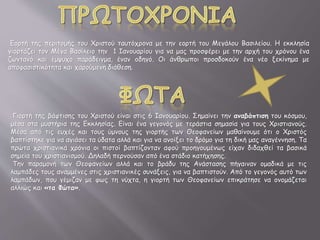 Εορτή της περιτομής του Χριστού ταυτόχρονα με την εορτή του Μεγάλου Βασιλείου. Η εκκλησία
γιορτάζει τον Μέγα Βασίλειο την 1 Ιανουαρίου για να μας προσφέρει με την αρχή του χρόνου ένα
ζωντανό και έμψυχο παράδειγμα, έναν οδηγό. Οι άνθρωποι προσδοκούν ένα νέο ξεκίνημα με
αποφασιστικότητα και χαρούμενη διάθεση.
Γιορτή της βάφτισης του Χριστού είναι στις 6 Ιανουαρίου. Σημαίνει την αναβάπτιση του κόσμου,
μέσα στα μυστήρια της Εκκλησίας. Είναι ένα γεγονός με τεράστια σημασία για τους Χριστιανούς.
Μέσα από τις ευχές και τους ύμνους της γιορτής των Θεοφανείων μαθαίνουμε ότι ο Χριστός
βαπτίστηκε για να αγιάσει τα ύδατα αλλά και για να ανοίξει το δρόμο για τη δική μας αναγέννηση. Τα
πρώτα χριστιανικά χρόνια οι πιστοί βαπτίζονταν αφού προηγουμένως είχαν διδαχθεί τα βασικά
σημεία του χριστιανισμού. Δηλαδή περνούσαν από ένα στάδιο κατήχησης.
Την παραμονή των Θεοφανείων αλλά και το βράδυ της Ανάστασης πήγαιναν ομαδικά με τις
λαμπάδες τους αναμμένες στις χριστιανικές συνάξεις, για να βαπτιστούν. Από το γεγονός αυτό των
λαμπάδων, που γέμιζαν με φως τη νύχτα, η γιορτή των Θεοφανείων επικράτησε να ονομάζεται
αλλιώς και «τα Φώτα».
 