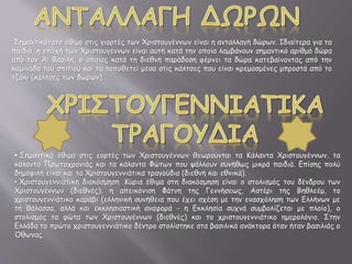 Σημαντικότατο έθιμο στις γιορτές των Χριστουγέννων είναι η ανταλλαγή δώρων. Ιδιαίτερα για τα
παιδιά, η εποχή των Χριστουγέννων είναι αυτή κατά την οποία λαμβάνουν σημαντικό αριθμό δώρα
από τον Άϊ Βασίλη, ο οποίος κατά τη διεθνή παράδοση φέρνει τα δώρα κατεβαίνοντας από την
καμινάδα του σπιτιού και τα τοποθετεί μέσα στις κάλτσες που είναι κρεμασμένες μπροστά από το
τζάκι (κάλτσες των δώρων).
• Σημαντικά έθιμα στις εορτές των Χριστουγέννων θεωρούνται τα Κάλαντα Χριστουγέννων, τα
κάλαντα Πρωτοχρονιάς και τα κάλαντα Φώτων που ψάλλουν συνήθως μικρά παιδιά. Επίσης πολύ
δημοφιλή είναι και τα Χριστουγεννιάτικα τραγούδια (διεθνή και εθνικά).
• Χριστουγεννιάτικη διακόσμηση .Κύρια έθιμα στη διακόσμηση είναι ο στολισμός του δένδρου των
Χριστουγέννων (διεθνές), η απεικόνιση Φάτνη της Γεννήσεως, Αστέρι της Βηθλεέμ, το
χριστουγεννιάτικο καράβι (ελληνική συνήθεια που έχει σχέση με την ενασχόληση των Ελλήνων με
τη θάλασσα, αλλά και εκκλησιαστική αναφορά - η Εκκλησία συχνά συμβολίζεται με πλοίο), ο
στολισμός τα φώτα των Χριστουγέννων (διεθνές) και το χριστουγεννιάτικο ημερολόγιο. Στην
Ελλάδα το πρώτο χριστουγεννιάτικο δέντρο στολίστηκε στα βασιλικά ανάκτορα όταν ήταν βασιλιάς ο
Όθωνας.
 