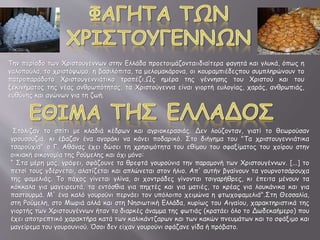 Την περίοδο των Χριστουγέννων στην Ελλάδα προετοιμάζονταιιδιαίτερα φαγητά και γλυκά, όπως η
γαλοπούλα, το χριστόψωμο, η βασιλόπιτα, τα μελομακάρονα, οι κουραμπιέδεςπου συμπληρώνουν το
πατροπαράδοτο Χριστουγεννιάτικο τραπέζι.Ως ημέρα της γέννησης του Χριστού και του
ξεκινήματος της νέας ανθρωπότητας, τα Χριστούγεννα είναι γιορτή ευλογίας, χαράς, ανθρωπιάς,
ευθύνης και αγώνων για τη ζωή.
Στόλιζαν το σπίτι με κλαδιά κέδρων και αγριοκερασιάς. Δεν λούζονταν, γιατί το θεωρούσαν
γρουσουζιά, κι έβαζαν ένα αγοράκι να κάνει ποδαρικό. Στο διήγημα του "Τα χριστουγεννιάτικα
τσαρούχια" ο Γ. Αθάνας έχει δώσει τη χρησιμότητα του εθίμου του σφαξίματος του χοίρου στην
οικιακή οικονομία της Ρούμελης και όχι μόνο:
“ Στα μέρη μας, γράφει, σφάζουνε τα θρεφτά γουρούνια την παραμονή των Χριστουγέννων. [...] το
πετσί τους γδέρνεται, αλατίζεται και απλώνεται στον ήλιο. Απ' αυτήν βγαίνουν τα γουρνοτσάρουχα
της φαμελιάς. Το πάχος γίνεται γλίνα, οι χοντράδες γίνονται τσιγαρήθρες, κι έπειτα μένουν τα
κόκκαλα για μαγειρευτά, τα εντόσθια για πηχτές και για ματιές, το κρέας για λουκάνικα και για
παστουρμά. Μ' ένα καλό γουρούνι περνάει τον υπόλοιπο χειμώνα η φτωχοφαμελιά".Στη Θεσσαλία,
στη Ρούμελη, στο Μωριά αλλά και στη Νησιωτική Ελλάδα, κυρίως του Αιγαίου, χαρακτηριστικά της
γιορτής των Χριστουγέννων ήταν το διαρκές άναμμα της φωτιάς (κρατάει όλο το Δωδεκαήμερο) που
έχει αποτρεπτικό χαρακτήρα κατά των καλικάντζαρων και των κακών πνευμάτων και το σφάξιμο και
μαγείρεμα του γουρουνιού. Όσοι δεν είχαν γουρούνι σφάζανε γίδα ή πρόβατο.
 