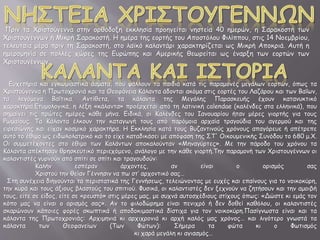 Πριν τα Χριστούγεννα στην ορθόδοξη εκκλησία προηγείται νηστεία 40 ημερών, η Σαρακοστή των
Χριστουγέννων ή Μικρή Σαρακοστή. Η ημέρα της εορτής του Αποστόλου Φιλίππου, στις 14 Νοεμβρίου,
τελευταία μέρα πριν τη Σαρακοστή, στο λαϊκό καλαντάρι χαρακτηρίζεται ως Μικρή Αποκριά. Αυτή η
ημερομηνία σε πολλές χώρες της Ευρώπης και Αμερικής θεωρείται ως έναρξη των εορτών των
Χριστουγέννων.
Ευχετήρια και εγκωμιαστικά άσματα, που ψάλλουν τα παιδιά κατά τις παραμονές μεγάλων εορτών, όπως τα
Χριστούγεννα η Πρωτοχρονιά και τα Θεοφάνεια Κάλαντα άδονται ακόμα στις εορτές του Λαζάρου και των Βαΐων,
τα λεγόμενα Βαΐτικα. Αντίθετα, τα κάλαντα της Μεγάλης Παρασκευής έχουν κατανυκτικό
χαρακτήρα.Ετυμολογικά, η λέξη «κάλαντα» προέρχεται από τη λατινική calendae (καλένδες στα ελληνικά), που
σημαίνει τις πρώτες ημέρες κάθε μήνα. Ειδικά, οι Καλένδες του Ιανουαρίου ήταν μέρες γιορτής για τους
Ρωμαίους. Τα Κάλαντα έλκουν την καταγωγή τους από παρόμοια αρχαία τραγούδια του αγερμού και της
ειρεσιώνης και είχαν κοσμικό χαρακτήρα. Η Εκκλησία κατά τους Βυζαντινούς χρόνους απαγόρευε ή απέτρεπε
αυτό το έθιμο ως ειδωλολατρικό και το είχε καταδικάσει με απόφαση της ΣΤ' Οικουμενικής Συνόδου το 680 μ.Χ.
Οι συμμετέχοντες στο έθιμο των Καλάντων αποκαλούνταν «Μηναγύρτες». Με την πάροδο του χρόνου τα
Κάλαντα απέκτησαν θρησκευτικό περιεχόμενο, ανάλογο με την κάθε γιορτή.Την παραμονή των Χριστουγέννων οι
καλαντιστές γυρνούν από σπίτι σε σπίτι και τραγουδούν:
Καλήν εσπέραν άρχοντες, αν είναι ο ορισμός σας
Χριστού την θείαν Γέννησιν να πω στ’ αρχοντικό σας…
Στη συνέχεια διηγούνται τα περιστατικά της Γεννήσεως, τελειώνοντας με ευχές και επαίνους για το νοικοκύρη,
την κυρά και τους άξιους βλαστούς του σπιτιού. Φυσικά, οι καλαντιστές δεν ξεχνούν να ζητήσουν και την αμοιβή
τους, είτε σε είδος, είτε σε «ρευστό» στις μέρες μας, με συχνά αυτοσχέδιους στίχους όπως: «Δώστε κι εμάς τον
κόπο μας να είναι ο ορισμός σας». Αν το φιλοδώρημα είναι πενιχρό ή δεν δοθεί καθόλου, οι καλαντιστές
σκαρώνουν κάποιες φορές σκωπτικά ή αποδοκιμαστικά δίστιχα για τον νοικοκύρη.Πασίγνωστα είναι και τα
κάλαντα της Πρωτοχρονιάς: Αρχιμηνιά κι αρχιχρονιά κι αρχή καλός μας χρόνος… και λιγότερο γνωστά τα
κάλαντα των Θεοφανείων (Των Φώτων): Σήμερα τα φώτα κι ο Φωτισμός
κι χαρά μεγάλη κι αγιασμός…
 