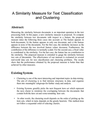 A Similarity Measure for Text Classification
and Clustering
Abstract:
Measuring the similarity between documents is an important operation in the text
processing field. In this paper, a new similarity measure is proposed. To compute
the similarity between two documents with respect to a feature, the proposed
measure takes the following three cases into account: a) The feature appears in
both documents, b) the feature appears in only one document, and c) the feature
appears in none of the documents. For the first case, the similarity increases as the
difference between the two involved feature values decreases. Furthermore, the
contribution of the difference is normally scaled. For the second case, a fixed value
is contributed to the similarity. For the last case, the feature has no contribution to
the similarity. The proposed measure is extended to gauge the similarity between
two sets of documents. The effectiveness of our measure is evaluated on several
real-world data sets for text classification and clustering problems. The results
show that the performance obtained by the proposed measure is better than that
achieved by other measures.
Existing System:
• Clustering is one of the most interesting and important topics in data mining.
The aim of clustering is to find intrinsic structures in data, and organize
them into meaningful subgroups for further study and analysis.
• Existing Systems greedily picks the next frequent item set which represent
the next cluster to minimize the overlapping between the documents that
contain both the item set and some remaining item sets.
• In other words, the clustering result depends on the order of picking up the
item sets, which in turns depends on the greedy heuristic. This method does
not follow a sequential order of selecting clusters.
 
