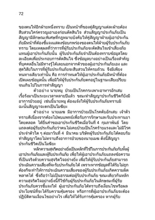 72
ของตนให้อีกฝ่ายหนึ่งทราบ เป็นหน้าที่ของคู่สัญญาแต่ละฝ่ายต้อง
สืบสวนใคร่ครวญเอาเองก่อนตัดสินใจ ส่วนสัญญาประกันภัยเป็น
สัญญามีลักษณะพิเศษที่กฎหมายบังคับให้คู่สัญญาฝ่ายผู้เอาประกัน
ภัยมีหน้าที่ต้องชี้แจงแสดงข้อบกพร่องของตนให้ฝ่ายผู้รับประกันภัย
ทราบ โดยเหตุผลที่ว่าการที่ผู้รับประกันภัยจะตัดสินใจเข้าเสี่ยงภัย
แทนผู้เอาประกันภัยนั้น ผู้รับประกันภัยจำาเป็นต้องทราบข้อมูลโดย
ละเอียดเพื่อประกอบการตัดสินใจ ซึ่งข้อมูลบางอย่างเป็นเรื่องสำาคัญ
ที่บุคคลอื่นไม่มีทางรู้ได้เลยนอกจากตัวของผู้เอาประกันภัยเอง และ
สุดวิสัยในการที่ผู้รับประกันภัยจะสืบสวนให้ครบถ้วน จึงมีเพียง
หนทางเดียวเท่านั้น คือ การกำาหนดให้ผู้เอาประกันภัยมีหน้าที่ต้อง
เปิดเผยข้อมูลนั้น เพื่อมิให้ผู้รับประกันภัยตกอยู่ในฐานะเสียเปรียบ
จนเกินไปในการทำาสัญญา
ตัวอย่าง นายหมู ป่วยเป็นโรคกระเพาะอาหารอักเสบ
เรื้อรังมาเป็นระยะเวลาหลายปีแล้ว ขณะทำาสัญญาประกันชีวิตก็ยังมี
อาการป่วยอยู่ เช่นนี้นายหมู ต้องแจ้งให้ผู้รับประกันภัยทราบมิ
ฉะนั้นสัญญาจะตกเป็นโมฆียะ
ตัวอย่าง นายเมฆ มีอาการป่วยเป็นโรคตับอักเสบ เจ้าตัว
ทราบดีเนื่องจากต้องไปพบแพทย์เพื่อรับการรักษาและรับประทานยา
โดยตลอด ได้ยื่นคำาขอเอาประกันชีวิตเมื่อวันที่ 4 กุมภาพันธ์ โดย
แถลงต่อผู้รับประกันภัยว่าตนไม่เคยป่วยเป็นโรคร้ายแรงและไม่มีโรค
ประจำาตัวใด ๆ ต่อมาวันที่ 4 มีนาคม บริษัทผู้รับประกันภัยได้ตอบรับ
ทำาสัญญาโดยไม่ทราบถึงอาการป่วยของนายเมฆ ดังนี้สัญญา
ประกันชีวิตเป็นโมฆียะ
หลักความสุจริตอย่างยิ่งเป็นหลักที่ใช้ในการประกันภัยกับทั้งผู้
เอาประกันภัยและผู้รับประกันภัย เพื่อให้ผู้เอาประกันภัยแถลงข้อความ
ที่เป็นจริงด้วยความสุจริตใจอย่างยิ่ง เพื่อให้ผู้รับประกันภัยสามารถ
ประเมินความเสี่ยงที่จะรับประกันภัยได้ เพราะหากข้อมูลที่ได้รับไม่ถูก
ต้องก็จะทำาให้การประเมินความเสี่ยงของผู้รับประกันภัยเกิดความผิด
พลาดได้ ซึ่งถือว่าไม่เป็นธรรมต่อผู้รับประกันภัย ขณะเดียวกันหลัก
ความสุจริตใจอย่างยิ่งนี้ก็ใช้กับผู้รับประกันภัยในลักษณะที่ผู้รับ
ประกันภัยควรชี้แจงให้ ผู้เอาประกันภัยได้ทราบถึงเงื่อนไขหรือผล
ประโยชน์ที่จะได้รับความคุ้มครอง หรือการที่ผู้เอาประกันภัยจะต้อง
ปฏิบัติตามเงื่อนไขอย่างไร เพื่อให้ได้รับการคุ้มครอง หากผู้รับ
 