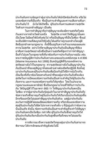 73
ประกันภัยทราบข้อมูลว่าผู้เอาประกันภัยได้ปกปิดข้อเท็จจริง หรือไม่
แถลงข้อความที่เป็นจริง ซึ่งเป็นสาระสำาคัญและความเสียหายที่เอา
ประกันภัยไว้ ยังไม่ได้เกิดขึ้น ผู้รับประกันควรแสดงความสุจริต
ใจด้วยการบอกล้างสัญญา เป็นต้น
ในการทำาสัญญาถือว่าคู่สัญญาจะต้องมีความสุจริตใจต่อ
กันเพราะหากฝ่ายใดฝ่ายหนึ่ง ไม่สุจริต อาจทำาให้สัญญานั้นตก
เป็นโมฆะไม่มีผลใช้บังคับต่อไป หรือเป็นสัญญาที่เป็นโมฆียะ ซึ่งแม้
จะเป็นนิติกรรมที่สมบูรณ์ใช้บังคับได้แต่ก็อาจถูกบอกล้างโดยผู้มี
สิทธิบอกล้างตามกฎหมาย ทั้งนี้ขึ้นอยู่กับความร้ายแรงของผลแห่ง
ความไม่สุจริต อย่างไรก็ตามสัญญาประกันภัยเป็นสัญญาที่ต้อง
อาศัยความสุจริตอย่างยิ่งซึ่งเป็นความสุจริตที่สูงกว่าการทำาสัญญา
อื่นทั่วไปและในกฎหมายที่เกี่ยวข้องกับการประกันภัยบางฉบับ เช่น
พระราชบัญญัติการประกันภัยทางทะเลของประเทศอังกฤษ ค.ศ.906
(Marine Insurance Act 1906) มีบทบัญญัติที่รับรองหลักความ
สุจริตอย่างยิ่งไว้ในกฎหมาย ความสุจริตอย่างยิ่งในสัญญาประกัน
ภัยเป็นหน้าที่ของคู่สัญญาทั้งสองฝ่ายต่างต้องยึดถือปฏิบัติ คือทั้งผู้
เอาประกันภัยและผู้รับประกันภัยเพื่อป้องกันมิให้มีการฉ้อโกงกัน
เป็นเรื่องที่เกี่ยวข้องโดยตรงกับหน้าที่ของผู้เอาประกันภัยที่จะต้อง
สุจริตในการเปิดเผยข้อความจริงอันเป็นสาระสำาคัญให้ผู้รับประกัน
ภัยทราบ และการแถลงข้อความจริงให้ถูกต้อง โดยในประมวล
กฎหมายแพ่งและพาณิชย์ ซึ่งเป็นกฎหมายไทยที่ใช้กับการประกัน
ภัย ได้บัญญัติไว้ในมาตรา 865 ว่า ให้สัญญาประกันภัยตกเป็น
โมฆียะ หากผู้เอาประกันภัยรู้อยู่แล้วในเวลาทำาสัญญาประกันภัยถึง
ข้อความจริงซึ่งอาจจูงใจผู้รับประกันภัยให้เรียกเบี้ยประกันภัยสูงขึ้น
อีกหรือบอกปัดไม่ยอมทำาสัญญาประกันภัยด้วย แต่ผู้เอาประกันภัย
ละเว้นการปฏิบัติไม่ยอมเปิดเผยข้อความจริง หรือกลับแถลงข้อความ
ต่อผู้รับประกันภัยให้ผิดไปจากความจริงทั้ง ๆ ที่รู้อยู่แล้วว่าข้อความ
นั้นเป็นเท็จ ดังนั้น ข้อความจริงอันเป็นสาระสำาคัญที่จะทำาให้สัญญา
ประกันภัยตกเป็นโมฆียะ กล่าวคือ ผู้รับประกันภัยซึ่งอาจจูงใจให้
ผู้รับประกันภัยเรียกเบี้ยประกันภัยสูงขึ้นหรือถึงขนาดไม่ยอมรับ
ประกันภัย
การพิจารณาถึงความสุจริตใจของผู้เอาประกันภัยสามารถ
พิจารณาได้จากลักษณะสำาคัญดังต่อไปนี้
 