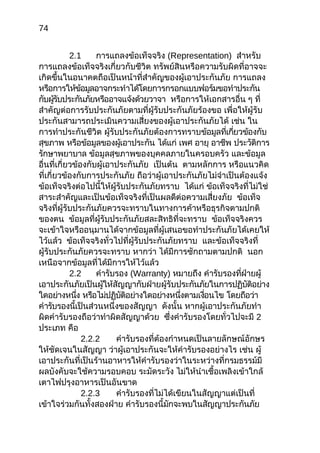 74
2.1 การแถลงข้อเท็จจริง (Representation) สำาหรับ
การแถลงข้อเท็จจริงเกี่ยวกับชีวิต ทรัพย์สินหรือความรับผิดที่อาจจะ
เกิดขึ้นในอนาคตถือเป็นหน้าที่สำาคัญของผู้เอาประกันภัย การแถลง
หรือการให้ข้อมูลอาจกระทำาได้โดยการกรอกแบบฟอร์มขอทำาประกัน
กับผู้รับประกันภัยหรืออาจแจ้งด้วยวาจา หรือการให้เอกสารอื่น ๆ ที่
สำาคัญต่อการรับประกันภัยตามที่ผู้รับประกันภัยร้องขอ เพื่อให้ผู้รับ
ประกันสามารถประเมินความเสี่ยงของผู้เอาประกันภัยได้ เช่น ใน
การทำาประกันชีวิต ผู้รับประกันภัยต้องการทราบข้อมูลที่เกี่ยวข้องกับ
สุขภาพ หรือข้อมูลของผู้เอาประกัน ได้แก่ เพศ อายุ อาชีพ ประวัติการ
รักษาพยาบาล ข้อมูลสุขภาพของบุคคลภายในครอบครัว และข้อมูล
อื่นที่เกี่ยวข้องกับผู้เอาประกันภัย เป็นต้น ตามหลักการ หรือแนวคิด
ที่เกี่ยวข้องกับการประกันภัย ถือว่าผู้เอาประกันภัยไม่จำาเป็นต้องแจ้ง
ข้อเท็จจริงต่อไปนี้ให้ผู้รับประกันภัยทราบ ได้แก่ ข้อเท็จจริงที่ไม่ใช่
สาระสำาคัญและเป็นข้อเท็จจริงที่เป็นผลดีต่อความเสี่ยงภัย ข้อเท็จ
จริงที่ผู้รับประกันภัยควรจะทราบในทางการค้าหรือธุรกิจตามปกติ
ของตน ข้อมูลที่ผู้รับประกันภัยสละสิทธิที่จะทราบ ข้อเท็จจริงควร
จะเข้าใจหรืออนุมานได้จากข้อมูลที่ผู้เสนอขอทำาประกันภัยได้เคยให้
ไว้แล้ว ข้อเท็จจริงทั่วไปที่ผู้รับประกันภัยทราบ และข้อเท็จจริงที่
ผู้รับประกันภัยควรจะทราบ หากว่า ได้มีการซักถามตามปกติ นอก
เหนือจากข้อมูลที่ได้มีการให้ไว้แล้ว
2.2 คำารับรอง (Warranty) หมายถึง คำารับรองที่ฝ่ายผู้
เอาประกันภัยเป็นผู้ให้สัญญากับฝ่ายผู้รับประกันภัยในการปฏิบัติอย่าง
ใดอย่างหนึ่ง หรือไม่ปฏิบัติอย่างใดอย่างหนึ่งตามเงื่อนไข โดยถือว่า
คำารับรองนี้เป็นส่วนหนึ่งของสัญญา ดังนั้น หากผู้เอาประกันภัยทำา
ผิดคำารับรองถือว่าทำาผิดสัญญาด้วย ซึ่งคำารับรองโดยทั่วไปจะมี 2
ประเภท คือ
2.2.2 คำารับรองที่ต้องกำาหนดเป็นลายลักษณ์อักษร
ให้ชัดเจนในสัญญา ว่าผู้เอาประกันจะให้คำารับรองอย่างไร เช่น ผู้
เอาประกันที่เป็นร้านอาหารให้คำารับรองว่าในระหว่างที่กรมธรรม์มี
ผลบังคับจะใช้ความรอบคอบ ระมัดระวัง ไม่ให้นำาเชื้อเพลิงเข้าใกล้
เตาไฟปรุงอาหารเป็นอันขาด
2.2.3 คำารับรองที่ไม่ได้เขียนในสัญญาแต่เป็นที่
เข้าใจร่วมกันทั้งสองฝ่าย คำารับรองนี้มักจะพบในสัญญาประกันภัย
 