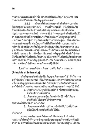 76
การกำาหนดระยะเวลาไว้เนื่องจากการประกันภัยบางประเภท เช่น
การประกันชีวิตมักจะเป็นสัญญาระยะยาว
2.3.3 เงินค่าไถ่ถอนกรมธรรม์ เมื่อมีการบอกล้าง
สัญญาภายในระยะเวลา 5 ปี ตามที่กำาหนดไว้ ผู้รับประกันภัย
มีหน้าที่จะต้องคืนเงินส่วนหนึ่งให้แก่ผู้เอาประกันภัย ประมวล
กฎหมายแพ่งและพาณิชย์ มาตรา 892 กำาหนดมูลค่าเงินที่จะคืนไว้
ว่า กรณีบอกล้างสัญญาผู้รับประกันต้องคืนค่าไถ่ถอนกรมธรรม์
ประกันภัยให้แก่ผู้เอาประกันภัยหรือทายาทของผู้นั้น ซึ่งค่าไถ่ถอน
กรมธรรม์ หมายถึง ค่าเบี้ยประกันที่ได้หักค่าใช้จ่ายออกมาแล้ว
กล่าวคือ เมื่อผู้รับประกันได้บอกล้างสัญญาอันเกิดจากมาตรา 865
ผู้รับประกันภัยต้องคืนค่าเบี้ยประกันที่ได้เก็บมาแล้ว โดยยอมให้หัก
ค่าใช้จ่ายต่าง ๆ ที่ เกิดขึ้นมาในระหว่างสัญญาได้ ซึ่งค่าใช้จ่าย
นั้นขึ้นอยู่กับผู้รับประกันภัยจะระบุ เนื่องจากผู้รับประกันภัยแต่ละราย
มีค่าใช้จ่ายในการทำาสัญญาแตกต่างกัน ถึงแม้ว่าจะยังไม่มีข้อยุติดัง
กล่าว แต่ก็พอใช้เป็นแนวทางในการปฏิบัติได้
3.หลักการชดใช้ค่าเสียหายหรือสินไหมทดแทน
(Principle of Indemnity)
เมื่อสัญญาประกันภัยเป็นสัญญาเพื่อการชดใช้ ดังนั้น การ
ชดใช้ค่าสินไหมทดแทนจึงเป็นพื้นฐานและหลักการที่สำาคัญประการ
หนึ่งของสัญญาประกันภัยและให้บริษัทผู้รับประกันวินาศภัยต้อง
ชดใช้ค่าสินไหมทดแทนตามหลักเกณฑ์ที่กฎหมายกำาหนดไว้ ดังนี้
1. เพื่อจำานวนวินาศภัยอันแท้จริง ซึ่งหมายถึงจำานวน
ความเสียหายที่แท้จริง
2. เพื่อความบุบสลายอันเกิดแก่ทรัพย์สินซึ่งได้เอา
ประกันภัยไว้เพราะได้จัดการตาม
สมควรเพื่อป้องปัดความวินาศภัย
3. เพื่อบรรดาค่าใช้จ่ายอันควรซึ่งได้เสียไปเพื่อรักษา
ทรัพย์สินซึ่งเอาประกันภัยไว้นั้น
มิให้วินาศ
นอกจากหลักเกณฑ์ที่กำาหนดไว้ดังกล่าวแล้วข้างต้น
กฎหมายได้ระบุไว้ด้วยว่า จำานวนหรือขนาดของวินาศภัยจะต้องตี
ราคา ณ สถานที่และในเวลาที่เกิดวินาศภัย โดยสันนิษฐานไว้ก่อน
 