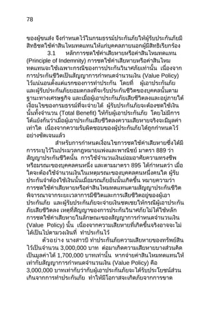 78
ของผู้ขนส่ง จึงกำาหนดไว้ในกรมธรรม์ประกันภัยให้ผู้รับประกันภัยมี
สิทธิชดใช้ค่าสินไหมทดแทนให้แก่บุคคลภายนอกผู้มีสิทธิเรียกร้อง
3.1 หลักการชดใช้ค่าเสียหายหรือค่าสินไหมทดแทน
(Principle of Indemnity) การชดใช้ค่าเสียหายหรือค่าสินไหม
ทดแทนจะใช้เฉพาะกรณีของการประกันวินาศภัยเท่านั้น เนื่องจาก
การประกันชีวิตเป็นสัญญาการกำาหนดจำานวนเงิน (Value Policy)
ไว้แน่นอนตั้งแต่แรกของการทำาประกัน โดยที่ ผู้เอาประกันภัย
และผู้รับประกันภัยยอมตกลงที่จะรับประกันชีวิตของบุคคลนั้นตาม
ฐานะทางเศรษฐกิจ และเมื่อผู้เอาประกันภัยเสียชีวิตลงและอยู่ภายใต้
เงื่อนไขของกรมธรรม์ที่จะจ่ายได้ ผู้รับประกันภัยจะต้องชดใช้เงิน
นั้นทั้งจำานวน (Total Benefit) ให้กับผู้เอาประกันภัย โดยไม่มีการ
โต้แย้งกันว่าเมื่อผู้เอาประกันเสียชีวิตลงความเสียหายจริงจะมีมูลค่า
เท่าใด เนื่องจากความรับผิดชอบของผู้ประกันภัยได้ถูกกำาหนดไว้
อย่างชัดเจนแล้ว
สำาหรับการกำาหนดเงื่อนไขการชดใช้ค่าเสียหายซึ่งได้มี
การระบุไว้ในประมวลกฎหมายแพ่งและพาณิชย์ มาตรา 889 ว่า
สัญญาประกันชีวิตนั้น การใช้จำานวนเงินย่อมอาศัยความทรงชีพ
หรือมรณะของบุคคลคนหนึ่ง และตามมาตรา 895 ได้กำาหนดว่า เมื่อ
ใดจะต้องใช้จำานวนเงินในเหตุมรณะของบุคคลคนหนึ่งคนใด ผู้รับ
ประกันจำาต้องใช้เงินนั้นเมื่อมรณภัยอันนั้นเกิดขึ้น หมายความว่า
การชดใช้ค่าเสียหายหรือค่าสินไหมทดแทนตามสัญญาประกันชีวิต
พิจารณาจากระยะเวลาการมีชีวิตและการเสียชีวิตอยู่ของผู้เอา
ประกันภัย และผู้รับประกันภัยจะจ่ายเงินชดเชยให้กรณีผู้เอาประกัน
ภัยเสียชีวิตลง เหตุที่สัญญาของการประกันวินาศภัยไม่ได้ใช้หลัก
การชดใช้ค่าเสียหายในลักษณะของสัญญาการกำาหนดจำานวนเงิน
(Value Policy) นั้น เนื่องจากความเสียหายที่เกิดขึ้นจริงอาจจะไม่
ได้เป็นไปตามวงเงินที่ ทำาประกันไว้
ตัวอย่าง นางสาวบี ทำาประกันภัยความเสียหายของทรัพย์สิน
ไว้เป็นจำานวน 3,000,000 บาท ต่อมาเกิดความเสียหายบางส่วนคิด
เป็นมูลค่าได้ 1,700,000 บาทเท่านั้น หากจ่ายค่าสินไหมทดแทนให้
เท่ากับสัญญาการกำาหนดจำานวนเงิน (Value Policy) คือ
3,000,000 บาทเท่ากับว่ากับผู้เอาประกันภัยจะได้รับประโยชน์ส่วน
เกินจากการทำาประกันภัย ทำาให้มีโอกาสจะเกิดภัยจากการขาด
 