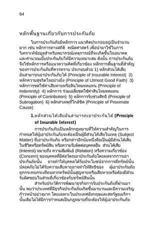 64
หลักพื้นฐานเกี่ยวกับการประกันภัย
ในการประกันภัยมีหลักการ แนวคิดประกอบอยู่เป็นจำานวน
มาก เช่น หลักการทางสถิติ คณิตศาสตร์ เพื่อนำามาใช้ในการ
วิเคราะห์ข้อมูลสำาหรับพยากรณ์เหตุการณ์ที่จะเกิดขึ้นในอนาคต
และคำานวณเบี้ยประกันภัยให้มีความเหมาะสม ดังนั้น การประกันภัย
จึงใช้หลักการหรือแนวความคิดที่เกี่ยวข้อง หลักการพื้นฐานที่สำาคัญ
ของการประกันภัยที่ควรทราบ ประกอบด้วย 1) หลักส่วนได้เสีย
อันสามารถเอาประกันภัยได้ (Principle of Insurable Interest) 2)
หลักความสุจริตใจอย่างยิ่ง (Principle of Utmost Good Faith) 3)
หลักการชดใช้ค่าเสียหายหรือสินไหมทดแทน (Principle of
Indemnity) 4) หลักการ ร่วมเฉลี่ยชดใช้ค่าสินไหมทดแทน
(Principle of Contribution) 5) หลักการรับช่วงสิทธิ (Principle of
Subrogation) 6) หลักสาเหตุที่ใกล้ชิด (Principle of Proximate
Cause)
1.หลักส่วนได้เสียอันสามารถเอาประกันได้ (Principle
of Insurable Interest)
การประกันภัยเป็นหลักกฎหมายที่ให้ความสำาคัญในการ
กำาหนดให้ผู้เอาประกันภัยจะต้องเป็นผู้มีส่วนได้เสียในเหตุ (Subject
Matter) ที่เอาประกันภัย หรือกล่าวอีกนัยหนึ่งคือเป็นผู้มีส่วนได้เสีย
ในชีวิตหรือทรัพย์สิน หรือความรับผิดต่อบุคคลอื่น ส่วนได้เสีย
(Interest) หมายถึง ความสัมพันธ์ (Relation) หรือความเกี่ยวข้อง
(Concern) ของบุคคลที่มีต่อวัตถุเอาประกันภัยโดยผลจากการเอา
ประกันภัยนั้น อาจทำาให้บุคคลได้รับประโยชน์จากการที่ทรัพย์นั้น
ปลอดภัยไม่ได้รับความเสียหายอาจทำาให้สิทธิของ ผู้เอาประกันภัย
ถูกกระทบกระเทือนหากทรัพย์นั้นสูญหายหรือเสียหายหรือต้องมีส่วน
รับผิดชอบในส่วนที่เกี่ยวข้องกับทรัพย์สินนั้น
สำาหรับประวัติการพัฒนาธุรกิจการรับประกันภัยที่ผ่านมา
นั้น พบว่าประเทศที่มีธุรกิจประกันภัยเกิดขึ้นมานานและมีความเจริญ
ก้าวหน้าอย่างมาก โดยเฉพาะในประเทศอังกฤษและสหรัฐอเมริกา
นั้นเดิมไม่ได้มีการกำาหนดเป็นกฎหมายที่จะต้องให้ผู้เอาประกันภัย
 