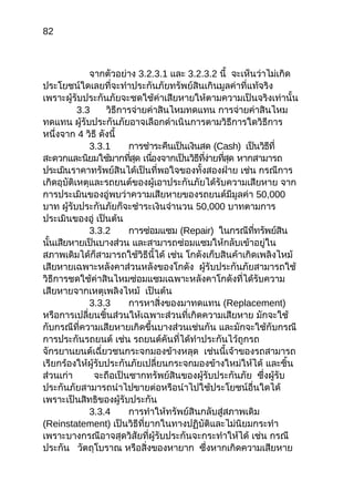 82
จากตัวอย่าง 3.2.3.1 และ 3.2.3.2 นี้ จะเห็นว่าไม่เกิด
ประโยชน์ใดเลยที่จะทำาประกันภัยทรัพย์สินเกินมูลค่าที่แท้จริง
เพราะผู้รับประกันภัยจะชดใช้ค่าเสียหายให้ตามความเป็นจริงเท่านั้น
3.3 วิธีการจ่ายค่าสินไหมทดแทน การจ่ายค่าสินไหม
ทดแทน ผู้รับประกันภัยอาจเลือกดำาเนินการตามวิธีการใดวิธีการ
หนึ่งจาก 4 วิธี ดังนี้
3.3.1 การชำาระคืนเป็นเงินสด (Cash) เป็นวิธีที่
สะดวกและนิยมใช้มากที่สุด เนื่องจากเป็นวิธีที่ง่ายที่สุด หากสามารถ
ประเมินราคาทรัพย์สินได้เป็นที่พอใจของทั้งสองฝ่าย เช่น กรณีการ
เกิดอุบัติเหตุและรถยนต์ของผู้เอาประกันภัยได้รับความเสียหาย จาก
การประเมินของอู่พบว่าความเสียหายของรถยนต์มีมูลค่า 50,000
บาท ผู้รับประกันภัยก็จะชำาระเงินจำานวน 50,000 บาทตามการ
ประเมินของอู่ เป็นต้น
3.3.2 การซ่อมแซม (Repair) ในกรณีที่ทรัพย์สิน
นั้นเสียหายเป็นบางส่วน และสามารถซ่อมแซมให้กลับเข้าอยู่ใน
สภาพเดิมได้ก็สามารถใช้วิธีนี้ได้ เช่น โกดังเก็บสินค้าเกิดเพลิงไหม้
เสียหายเฉพาะหลังคาส่วนหลังของโกดัง ผู้รับประกันภัยสามารถใช้
วิธีการชดใช้ค่าสินไหมซ่อมแซมเฉพาะหลังคาโกดังที่ได้รับความ
เสียหายจากเหตุเพลิงไหม้ เป็นต้น
3.3.3 การหาสิ่งของมาทดแทน (Replacement)
หรือการเปลี่ยนชิ้นส่วนให้เฉพาะส่วนที่เกิดความเสียหาย มักจะใช้
กับกรณีที่ความเสียหายเกิดขึ้นบางส่วนเช่นกัน และมักจะใช้กับกรณี
การประกันรถยนต์ เช่น รถยนต์คันที่ได้ทำาประกันไว้ถูกรถ
จักรยานยนต์เฉี่ยวชนกระจกมองข้างหลุด เช่นนี้เจ้าของรถสามารถ
เรียกร้องให้ผู้รับประกันภัยเปลี่ยนกระจกมองข้างใหม่ให้ได้ และชิ้น
ส่วนเก่า จะถือเป็นซากทรัพย์สินของผู้รับประกันภัย ซึ่งผู้รับ
ประกันภัยสามารถนำาไปขายต่อหรือนำาไปใช้ประโยชน์อื่นใดได้
เพราะเป็นสิทธิของผู้รับประกัน
3.3.4 การทำาให้ทรัพย์สินกลับสู่สภาพเดิม
(Reinstatement) เป็นวิธีที่ยากในทางปฏิบัติและไม่นิยมกระทำา
เพราะบางกรณีอาจสุดวิสัยที่ผู้รับประกันจะกระทำาให้ได้ เช่น กรณี
ประกัน วัตถุโบราณ หรือสิ่งของหายาก ซึ่งหากเกิดความเสียหาย
 