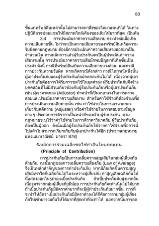 83
ขึ้นแก่ทรัพย์สินเหล่านั้นไม่สามารถหาสิ่งของใดมาแทนที่ได้ ในทาง
ปฏิบัติอาจซ่อมแซมให้มีสภาพใกล้เคียงของเดิมให้มากที่สุด เป็นต้น
3.4 การประเมินราคาความเสียหาย กระทำาต่อเมื่อเกิด
ความเสียหายขึ้น ไม่ว่าจะเป็นความเสียหายของทรัพย์สินหรือความ
รับผิดตามกฎหมาย ต้องมีการประเมินค่าความเสียหายออกมาเป็น
จำานวนเงิน ตามหลักการแล้วผู้รับประกันจะเป็นผู้ประเมินค่าความ
เสียหายนั้น การประเมินราคาความเสียมักพบปัญหาที่เกิดขึ้นเป็น
ประจำา ดังนี้ กรณีที่ทรัพย์สินเกิดความเสียหายบางส่วน และกรณี
การประกันความรับผิด หากเกิดกรณีดังกล่าว กรณีใดกรณีหนึ่งนั้น
ผู้เอาประกันภัยและผู้รับประกันภัยมักตกลงกันไม่ได้ เนื่องจากผู้เอา
ประกันภัยต้องการได้รับการชดใช้ในมูลค่าสูง ผู้รับประกันภัยจึงจ้าง
บุคคลอื่นที่ไม่มีส่วนเกี่ยวข้องกับผู้รับประกันภัยหรือผู้เอาประกันภัย
เช่น ผู้เจรจาตกลง (Adjustor) ทำาหน้าที่เป็นคนกลางในการตรวจ
สอบและประเมินราคาความเสียหาย สำาหรับค่าใช้จ่ายที่ต้องจ่ายเพื่อ
การประเมินความเสียหายนั้น เช่น ค่าใช้จ่ายในการเจรจาตกลง
เกี่ยวกับคดีความ (Adjuster) หรือค่าใช้จ่ายในการสอบถามข้อมูล
ต่าง ๆ ประกอบการตีราคาเป็นหน้าที่ของฝ่ายผู้รับประกัน ตาม
กฎหมายระบุไว้ว่าค่าใช้จ่ายในการตีราคาวินาศภัย ผู้รับประกันภัย
ต้องเป็นผู้ออก ดังนั้นเมื่อผู้รับประกันภัยได้จ่ายค่าใช้จ่ายเพื่อการนี้
ไปแล้วไม่สามารถเรียกเก็บกับผู้เอาประกันได้อีก (ประมวลกฎหมาย
แพ่งและพาณิชย์ มาตรา 878)
4.หลักการร่วมเฉลี่ยชดใช้ค่าสินไหมทดแทน
(Principle of Contribution)
การประกันภัยเป็นการเฉลี่ยความสูญเสียในกลุ่มผู้เสี่ยงภัย
ด้วยกัน ฉะนั้นกฎของการเฉลี่ยความเสี่ยงภัย (Law of Average)
จึงเป็นหลักสำาคัญของการทำาประกันภัย หากมีภัยเกิดขึ้นความสูญ
เสียมีเท่าใดก็เฉลี่ยกันไปในระหว่างผู้เสี่ยงภัย ค่าสูญเสียเฉลี่ยกันไป
นี้แสดงออกในรูปของเบี้ยประกันภัย ถ้าเบี้ยประกันภัยสูงมากอัน
เนื่องมาจากกลุ่มผู้เสี่ยงภัยมีน้อย การประกันภัยก็จะดำาเนินไปได้ยาก
ถ้าเบี้ยประกันภัยมีอัตราตำ่ามากก็จะมีผู้ทำาประกันภัยมากขึ้น การที่
จะทำาให้อัตราเบี้ยประกันภัยมีอัตราตำ่าลงได้ก็คือการรวมกลุ่มผู้เสี่ยง
ภัยให้เข้ามารวมกันให้ได้มากที่สุดเท่าที่จะทำาได้ นอกจากนั้นการลด
 