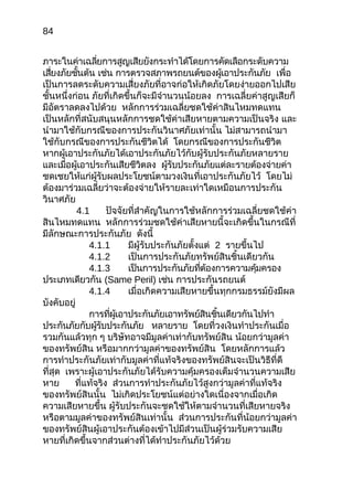84
ภาระในค่าเฉลี่ยการสูญเสียยังกระทำาได้โดยการคัดเลือกระดับความ
เสี่ยงภัยชั้นต้น เช่น การตรวจสภาพรถยนต์ของผู้เอาประกันภัย เพื่อ
เป็นการลดระดับความเสี่ยงภัยที่อาจก่อให้เกิดภัยโดยง่ายออกไปเสีย
ชั้นหนึ่งก่อน ภัยที่เกิดขึ้นก็จะมีจำานวนน้อยลง การเฉลี่ยค่าสูญเสียก็
มีอัตราลดลงไปด้วย หลักการร่วมเฉลี่ยชดใช้ค่าสินไหมทดแทน
เป็นหลักที่สนับสนุนหลักการชดใช้ค่าเสียหายตามความเป็นจริง และ
นำามาใช้กับกรณีของการประกันวินาศภัยเท่านั้น ไม่สามารถนำามา
ใช้กับกรณีของการประกันชีวิตได้ โดยกรณีของการประกันชีวิต
หากผู้เอาประกันภัยได้เอาประกันภัยไว้กับผู้รับประกันภัยหลายราย
และเมื่อผู้เอาประกันเสียชีวิตลง ผู้รับประกันภัยแต่ละรายต้องจ่ายค่า
ชดเชยให้แก่ผู้รับผลประโยชน์ตามวงเงินที่เอาประกันภัยไว้ โดยไม่
ต้องมาร่วมเฉลี่ยว่าจะต้องจ่ายให้รายละเท่าใดเหมือนการประกัน
วินาศภัย
4.1 ปัจจัยที่สำาคัญในการใช้หลักการร่วมเฉลี่ยชดใช้ค่า
สินไหมทดแทน หลักการร่วมชดใช้ค่าเสียหายนี้จะเกิดขึ้นในกรณีที่
มีลักษณะการประกันภัย ดังนี้
4.1.1 มีผู้รับประกันภัยตั้งแต่ 2 รายขึ้นไป
4.1.2 เป็นการประกันภัยทรัพย์สินชิ้นเดียวกัน
4.1.3 เป็นการประกันภัยที่ต้องการความคุ้มครอง
ประเภทเดียวกัน (Same Peril) เช่น การประกันรถยนต์
4.1.4 เมื่อเกิดความเสียหายขึ้นทุกกรมธรรม์ยังมีผล
บังคับอยู่
การที่ผู้เอาประกันภัยเอาทรัพย์สินชิ้นเดียวกันไปทำา
ประกันภัยกับผู้รับประกันภัย หลายราย โดยที่วงเงินทำาประกันเมื่อ
รวมกันแล้วทุก ๆ บริษัทอาจมีมูลค่าเท่ากับทรัพย์สิน น้อยกว่ามูลค่า
ของทรัพย์สิน หรือมากกว่ามูลค่าของทรัพย์สิน โดยหลักการแล้ว
การทำาประกันภัยเท่ากับมูลค่าที่แท้จริงของทรัพย์สินจะเป็นวิธีที่ดี
ที่สุด เพราะผู้เอาประกันภัยได้รับความคุ้มครองเต็มจำานวนความเสีย
หาย ที่แท้จริง ส่วนการทำาประกันภัยไว้สูงกว่ามูลค่าที่แท้จริง
ของทรัพย์สินนั้น ไม่เกิดประโยชน์แต่อย่างใดเนื่องจากเมื่อเกิด
ความเสียหายขึ้น ผู้รับประกันจะชดใช้ให้ตามจำานวนที่เสียหายจริง
หรือตามมูลค่าของทรัพย์สินเท่านั้น ส่วนการประกันที่น้อยกว่ามูลค่า
ของทรัพย์สินผู้เอาประกันต้องเข้าไปมีส่วนเป็นผู้ร่วมรับความเสีย
หายที่เกิดขึ้นจากส่วนต่างที่ได้ทำาประกันภัยไว้ด้วย
 