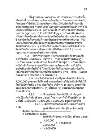 85
เมื่อผู้รับประกันหลายรายมาร่วมรับประกันทรัพย์สินชิ้น
เดียวกันนี้ หากเกิดความเสียหายขึ้นผู้รับประกันแต่ละรายจะต้องรับ
ผิดชอบชดใช้ค่าสินไหมตามสัดส่วนที่ตนได้รับประกันไว้ และเมื่อ
รวมทุกบริษัทแล้ว การชดใช้จะไม่เกินความเสียหายที่แท้จริง หรือไม่
เกินวงเงินที่รับประกันไว้ ข้อกำาหนดเรื่องการร่วมชดใช้ค่าสินไหม
ทดแทน กฎหมายระบุไว้ว่า ถ้าได้ทำาสัญญาประกันภัยเป็นสองราย
หรือกว่านั้นพร้อมกันเพื่อความวินาศภัยอันเดียวกัน และจำานวนเงิน
ซึ่งเอาประกันภัยรวมกันทั้งหมดนั้นท่วมจำานวนที่วินาศภัยจริง ผู้รับ
ผลประโยชน์ชอบที่จะได้รับค่าสินไหมทดแทนเพียงเสมอจำานวน
วินาศภัยจริงเท่านั้น ผู้รับประกันภัยแต่ละรายต้องชดใช้เงินจำานวน
วินาศภัยจริง แบ่งตามส่วนมากน้อยที่ได้รับประกันไว้ (ประมวล
กฎหมายแพ่งและพาณิชย์ มาตรา 870)
4.2 การคำานวณหาวงเงินที่แต่ละบริษัทต้องร่วมเฉลี่ย
ชดใช้ค่าสินไหมทดแทน แนวทาง การคำานวณหาวงเงินที่ผู้รับ
ประกันภัยแต่ละรายต้องร่วมเฉลี่ยชดใช้ให้แก่ผู้เอาประกันภัยนั้นยัง
คงใช้หลักเรื่องของการชดใช้ตามความเสียหายจริง แต่ไม่เกิน
วงเงินที่เอาประกันภัยไว้ โดยผู้รับประกันภัยแต่ละรายต้องร่วมกัน
เฉลี่ยชดใช้ค่าสินไหมทดแทนให้ตามสัดส่วน (Pro – Rata – Basis)
ที่แต่ละรายรับประกันภัยไว้ ดังตัวอย่าง
อาคารพาณิชย์จำานวน 4 ห้องมีมูลค่าที่แท้จริง จำานวน
4,000,000 บาท และได้มีการนำาอาคารดังกล่าวไปประกันอัคคีภัยไว้
กับผู้รับประกันภัย 3 ราย ด้วยกันคือ บริษัท A B และ C ตามลำาดับ
และต่อมาเกิดความเสียหาย (ก) ทั้งหมด (ข) บางส่วนคิดเป็นมูลค่า
ความเสียหาย
4.2.1 กรณีการประกันภัยทรัพย์สินเท่ากับมูลค่า
ทรัพย์สินที่แท้จริง (Face Value) โดยทำาประกันไว้กับบริษัท A : B :
C ดังนี้ 1,200,000 : 1,800,000 : 1,000,000 บาท ตามลำาดับ
4.2.1.1 เมื่อทรัพย์สินเสียหายทั้งหมดการชดใช้
ค่าสินไหมทดแทนรวม มูลค่าที่ทำาประกันภัย (Sum Insured)
สินไหมทดแทน =
X ความเสียหาย (Loss)
มูลค่าที่แท้จริงของทรัพย์สิน (Face Value)
4,00,000
= X 4,000,000
4,000,000
= 4,000,000
 