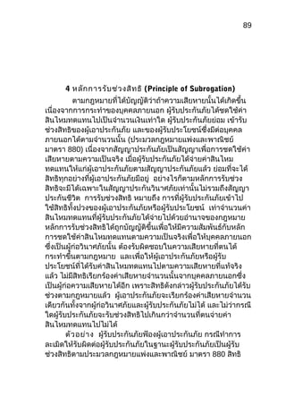 89
4 หลักการรับช่วงสิทธิ (Principle of Subrogation)
ตามกฎหมายที่ได้บัญญัติว่าถ้าความเสียหายนั้นได้เกิดขึ้น
เนื่องจากการกระทำาของบุคคลภายนอก ผู้รับประกันภัยได้ชดใช้ค่า
สินไหมทดแทนไปเป็นจำานวนเงินเท่าใด ผู้รับประกันภัยย่อม เข้ารับ
ช่วงสิทธิของผู้เอาประกันภัย และของผู้รับประโยชน์ซึ่งมีต่อบุคคล
ภายนอกได้ตามจำานวนนั้น (ประมวลกฎหมายแพ่งและพาณิชย์
มาตรา 880) เนื่องจากสัญญาประกันภัยเป็นสัญญาเพื่อการชดใช้ค่า
เสียหายตามความเป็นจริง เมื่อผู้รับประกันภัยได้จ่ายค่าสินไหม
ทดแทนให้แก่ผู้เอาประกันภัยตามสัญญาประกันภัยแล้ว ย่อมที่จะได้
สิทธิทุกอย่างที่ผู้เอาประกันภัยมีอยู่ อย่างไรก็ตามหลักการรับช่วง
สิทธิจะมีได้เฉพาะในสัญญาประกันวินาศภัยเท่านั้นไม่รวมถึงสัญญา
ประกันชีวิต การรับช่วงสิทธิ หมายถึง การที่ผู้รับประกันภัยเข้าไป
ใช้สิทธิทั้งปวงของผู้เอาประกันภัยหรือผู้รับประโยชน์ เท่าจำานวนค่า
สินไหมทดแทนที่ผู้รับประกันภัยได้จ่ายไปด้วยอำานาจของกฎหมาย
หลักการรับช่วงสิทธิได้ถูกบัญญัติขึ้นเพื่อให้มีความสัมพันธ์กับหลัก
การชดใช้ค่าสินไหมทดแทนตามความเป็นจริงเพื่อให้บุคคลภายนอก
ซึ่งเป็นผู้ก่อวินาศภัยนั้น ต้องรับผิดชอบในความเสียหายที่ตนได้
กระทำาขึ้นตามกฎหมาย และเพื่อให้ผู้เอาประกันภัยหรือผู้รับ
ประโยชน์ที่ได้รับค่าสินไหมทดแทนไปตามความเสียหายที่แท้จริง
แล้ว ไม่มีสิทธิเรียกร้องค่าเสียหายจำานวนนั้นจากบุคคลภายนอกซึ่ง
เป็นผู้ก่อความเสียหายได้อีก เพราะสิทธิดังกล่าวผู้รับประกันภัยได้รับ
ช่วงตามกฎหมายแล้ว ผู้เอาประกันภัยจะเรียกร้องค่าเสียหายจำานวน
เดียวกันทั้งจากผู้ก่อวินาศภัยและผู้รับประกันภัยไม่ได้ และไม่ว่ากรณี
ใดผู้รับประกันภัยจะรับช่วงสิทธิไปเกินกว่าจำานวนที่ตนจ่ายค่า
สินไหมทดแทนไปไม่ได้
ตัวอย่าง ผู้รับประกันภัยฟ้องผู้เอาประกันภัย กรณีทำาการ
ละเมิดให้รับผิดต่อผู้รับประกันภัยในฐานะผู้รับประกันภัยเป็นผู้รับ
ช่วงสิทธิตามประมวลกฎหมายแพ่งและพาณิชย์ มาตรา 880 สิทธิ
 
