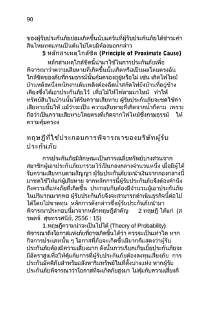 90
ของผู้รับประกันภัยย่อมเกิดขึ้นนับแต่วันที่ผู้รับประกันภัยได้ชำำระค่ำ
สินไหมทดแทนเป็นต้นไปโดยมิต้องบอกกล่ำว
5 หลักสำเหตุใกล้ชิด (Principle of Proximate Cause)
หลักสำเหตุใกล้ชิดนี้นำำมำใช้ในกำรประกันภัยเพื่อ
พิจำรณำว่ำควำมเสียหำยที่เกิดขึ้นนั้นเกิดหรือเป็นผลโดยตรงอัน
ใกล้ชิดของภัยที่กรมธรรม์นั้นคุ้มครองอยู่หรือไม่ เช่น เกิดไฟไหม้
บ้ำนหลังหนึ่งพนักงำนดับเพลิงต้องฉีดนำ้ำสกัดไฟยังบ้ำนที่อยู่ข้ำง
เคียงซึ่งได้เอำประกันภัยไว้ เพื่อไม่ให้ไฟลำมมำไหม้ ทำำให้
ทรัพย์สินในบ้ำนนั้นได้รับควำมเสียหำย ผู้รับประกันภัยจะชดใช้ค่ำ
เสียหำยนั้นให้ แม้ว่ำจะเป็น ควำมเสียหำยที่เกิดจำกนำ้ำก็ตำม เพรำะ
ถือว่ำเป็นควำมเสียหำยโดยตรงที่เกิดจำกไฟไหม้ซึ่งกรมธรรม์ ให้
ควำมคุ้มครอง
ทฤษฎีที่ใช้ประกอบกำรพิจำรณำของบริษัทผู้รับ
ประกันภัย
กำรประกันภัยมีลักษณะเป็นกำรเฉลี่ยทรัพย์บำงส่วนจำก
สมำชิกผู้เอำประกันภัยมำรวมไว้เป็นกองกลำงจำำนวนหนึ่ง เมื่อมีผู้ได้
รับควำมเสียหำยตำมสัญญำ ผู้รับประกันภัยจะนำำเงินจำกกองกลำงนี้
มำชดใช้ให้แก่ผู้เสียหำย จำกหลักกำรนี้ผู้รับประกันภัยจึงต้องคำำนึง
ถึงควำมถี่แห่งภัยที่เกิดขึ้น ประกอบกับต้องมีจำำนวนผู้เอำประกันภัย
ในปริมำณมำกพอ ผู้รับประกันภัยจึงจะสำมำรถดำำเนินธุรกิจนี้ต่อไป
ได้โดยไม่ขำดทุน หลักกำรดังกล่ำวซึ่งผู้รับประกันภัยนำำมำ
พิจำรณำประกอบนี้มำจำกหลักทฤษฎีสำำคัญ 2 ทฤษฎี ได้แก่ (ส
รพลจ์ สุขทรรศนีย์, 2556 : 15)
1.ทฤษฎีควำมน่ำจะเป็นไปได้ (Theory of Probability)
พิจำรณำถึงโอกำสแห่งภัยที่อำจเกิดขึ้นได้ว่ำ ควรจะเป็นเท่ำใด หำก
กิจกำรประเภทนั้น ๆ โอกำสที่ภัยจะเกิดขึ้นมีมำกก็แสดงว่ำผู้รับ
ประกันภัยต้องมีควำมเสี่ยงมำก ดังนั้นกำรเรียกเก็บเบี้ยประกันภัยจะ
มีอัตรำสูงเพื่อให้คุ้มกับกำรที่ผู้รับประกันภัยต้องลงทุนเสี่ยงภัย กำร
ประกันอัคคีภัยสำำหรับอสังหำริมทรัพย์ในที่ตั้งบำงแห่ง หำกผู้รับ
ประกันภัยพิจำรณำว่ำโอกำสที่จะเกิดภัยสูงมำ ไม่คุ้มกับควำมเสี่ยงก็
 