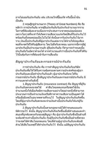 91
อำจไม่ยอมรับประกันภัย เช่น บริเวณใกล้ปั๊มแก๊ส หรือปั๊มนำ้ำมัน
เป็นต้น
2.ทฤษฎีกฎจำำนวนมำก (Theory of Great Numbers) คือ ถือ
หลักว่ำ กำรประกันภัย หำกผู้รับประกันภัยรับประกันจำำนวนมำกรำย
โอกำสที่ต้องล้มละลำยเนื่องจำกประสบภำวะขำดทุนย่อมน้อยลง
เพรำะโอกำสที่จะทำำให้เกิดควำมเสียหำยแก่ทรัพย์สินที่รับประกันไว้
พร้อมกันทั้งหมดย่อมเป็นไปไม่ได้ ดังนั้นหำกรับประกันภัยไว้มำก
รำย เงินเบี้ยประกันภัยที่ผู้เอำประกันแต่ละรำยได้จ่ำยให้ย่อมเพียง
พอที่จะชดใช้ให้กับผู้เสียหำย โดยไม่ถึงกับขำดทุน นอกจำกนี้หำกมีผู้
เอำประกันเป็นจำำนวนมำกแล้ว ผู้รับประกันภัย ก็สำมำรถกำำหนดเบี้ย
ประกันภัยในอัตรำตำ่ำลงได้ หำกคำำนวณแล้วว่ำเบี้ยประกันภัยที่ได้รับ
ไว้นั้นคุ้มกับกำรที่ต้องเข้ำรับกำรเสี่ยงภัย
สัญญำประกันภัยและกรมธรรม์ประกันภัย
กำรทำำประกันภัย คือ กำรทำำสัญญำประกันภัยกับบริษัท
ประกันภัยเพื่อให้ได้รับควำมคุ้มครองตำมควำมประสงค์ของผู้เอำ
ประกันภัยและเมื่อทำำประกันภัยแล้ว ผู้เอำประกันภัยจะได้รับ
กรมธรรม์ประกันภัย ซึ่งสัญญำประกันภัยและกรมธรรม์ประกันภัย มี
ควำมแตกต่ำงกันดังนี้
1.สัญญำประกันภัย (insurance contract) คือ สัญญำที่ผู้รับ
ประกันภัยตกลงจะชดใช้ ค่ำสินไหมทดแทนหรือชดใช้เงิน
จำำนวนหนึ่งให้เมื่อเกิดมีควำมเสียหำยอย่ำงใดอย่ำงหนึ่งที่สำมำรถ
ประมำณกำรเป็นจำำนวนเงินหรือตีรำคำควำมเสียหำยเป็นมูลค่ำได้
หรือเมื่อมีเหตุในอนำคตตำมที่ระบุไว้ ในสัญญำประกันภัยเกิดขึ้น
โดยที่ผู้เอำประกันภัยตกลงจะจ่ำยเงินค่ำเบี้ยประกันภัยให้แก่ผู้รับ
ประกันภัย
2.สัญญำประกันภัยนั้นตำมกฎหมำยมิได้กำำหนดแบบแห่ง
นิติกรรมไว้ ดังนั้น สัญญำประกันภัยจึงเกิดขึ้นเมื่อมีคำำเสนอและคำำ
สนองที่ถูกต้องตรงกันของคู่สัญญำ คือ ผู้เอำประกันภัยซึ่งเป็นฝ่ำยที่
จะต้องชำำระค่ำเบี้ยประกันภัย กับผู้รับประกันภัยซึ่งเป็นฝ่ำยที่ตกลง
ว่ำจะชดใช้ค่ำสินไหมทดแทน โดยที่ฝ่ำยผู้เอำประกันภัยจะต้องมี
ส่วนได้เสียในเหตุที่ได้ทำำประกันภัยไว้ ดังนั้น แม้สัญญำประกันภัย
 