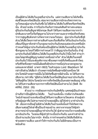 65
เป็นผู้มีส่วนได้เสียในเหตุที่เอาประกัน แต่ความเสียหายได้เกิดขึ้น
ต่อชีวิตและทรัพย์สินนั้น ต่อมาความเสียหากมักจะเกิดจากความ
จงใจของผู้เอาประกันภัยซึ่งไม่ได้มีส่วนได้เสียในชีวิตหรือทรัพย์สิน
นั้น ตัวอย่างเช่น การรับประกันภัยการขนส่งสินค้าทางทะเลของ
ผู้รับประกันภัยสัญชาติอังกฤษ สินค้าได้รับความเสียหากมากกว่า
ปกติและบางครั้งเรือก็สูญหายไประหว่างทางและจากข้อเท็จจริงพบ
ว่าการสูญเสียดังกล่าวเกิดจากความจงใจของ ผู้เอาประกันภัยซึ่งมี
ส่วนได้เสียโดยการทำาลายสินค้าและเรือเพื่อที่จะได้รับเงินประกันนั้น
เพื่อแก้ปัญหาดังกล่าวในกฎหมายประกันภัยของแต่ละประเทศจึงมัก
กำาหนดให้ผู้เอาประกันภัยต้องเป็นผู้มีส่วนได้เสียในเหตุที่เอาประกัน
ซึ่งกฎหมายไทยก็ได้มีการกำาหนดไว้ ว่าสัญญาประกันภัยนั้น ถ้าผู้
เอาประกันภัยมิได้มีส่วนได้เสียในเหตุที่ประกันภัยไว้นั้นไซร้ ท่านว่า
ย่อมไม่ผูกพันคู่สัญญาแต่อย่างหนึ่งอย่างใด” ส่วนได้เสียในเหตุที่
ประกันภัยไว้นั้นจะต้องพิจารณาซึ่งเหตุการณ์ที่เกิดขึ้นและตัววัตถุ
หรือชีวิตที่เหตุการณ์นั้นมีผลถึงอีกประการหนึ่ง(ประมวลกฎหมาย
แพ่งและพาณิชย์ มาตรา 863) ในส่วนของ Lord Blackburn ได้
กล่าวถึงส่วนได้เสียว่า ถ้าเหตุการณ์เกิดขึ้นคู่กรณีฝ่ายหนึ่งจะได้
ประโยชน์ถ้าเหตุการณ์นั้นไม่ได้เกิดขึ้นคู่กรณีฝ่ายนั้น จะได้รับความ
เสียหาย กล่าวคือ “ผู้มีส่วนได้เสียในทรัพย์สินอันอาจเอาประกันภัย
ได้คือผู้ที่จะได้ประโยชน์จากการที่ทรัพย์สินนั้นคงสภาพเดิมอยู่ หรือ
จะได้รับความเสียหายจากการที่ทรัพย์สินนั้นทำาลายไป (จิตติ ติง
ศภัทิย์, 2553 : 26)
ตัวอย่าง กรณีของการประกันอัคคีภัย บุคคลผู้เป็นเจ้าของ
บ้านถือว่าเป็นผู้มีส่วนได้เสีย ในบ้านหลังนั้น กรณีหากเกิดเพลิง
ไหม้เจ้าของบ้านจะต้องเป็นผู้ได้รับความเสียหายโดยตรง ส่วนผู้เช่า
หรือผู้อยู่อาศัยไม่สามารถนำาบ้านของผู้อื่น (ผู้ให้เช่า) มาทำาประกัน
ได้ เนื่องจากเป็นผู้ไม่มีส่วนได้เสียในบ้านหลังนั้นทำาให้เกิดความ
เสียหายต่อผู้ให้เช่าซึ่งเป็นเจ้าของบ้าน เพราะหากยอมให้ผู้เช่า
สามารถนำาบ้านของผู้อื่นมาทำาประกันได้ ผู้เช่าอาจจงใจวางเพลิงเพื่อ
เอาเงินประกัน ในขณะที่ผู้เช่าชำาระเบี้ยประกันภัย และค่าเช่าบ้าน
เป็นจำานวนเงินไม่มากนัก ดังนั้น การกำาหนดส่วนได้เสียจึงมีส่วน
ช่วยลดความเสี่ยง และทำาให้การประกันภัยไม่มีลักษณะเป็นการ
พนันด้วย
 