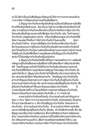 92
จะไม่ได้ทำำเป็นหนังสือสัญญำก็สมบูรณ์ได้จำกกำรเจรจำตกลงด้วย
วำจำหรือกำรโต้ตอบกันผ่ำนเครื่องมือสื่อสำร
3.สัญญำประกันภัยจะต้องมีหลักฐำนเป็นหนังสือลงลำยมือชื่อ
ฝ่ำยที่รับผิดหรือตัวแทน มิฉะนั้นจะไม่สำมำรถฟ้องร้องบังคับกันได้
เช่น หำกผู้รับประกันภัยจะฟ้องเรียกเบี้ยประกันภัยจำกผู้เอำประกัน
ภัยจะต้องมีหลักฐำนลงลำยมือชื่อผู้เอำประกันภัย เช่น ใบคำำขอเอำ
ประกันภัย (Application form) หรือหนังสือของผู้เอำประกันภัยที่มี
ข้อควำมแสดงให้เห็นว่ำได้ทำำประกันภัยไว้และลงชื่อ ผู้เอำ
ประกันภัยไว้ด้วย ส่วนกรณีที่ผู้เอำประกันภัยจะฟ้องเรียกร้องค่ำ
สินไหมทดแทนจำกผู้รับประกันภัยก็จะต้องมีกรมธรรม์ประกันภัยที่
ออกโดยผู้รับประกันภัยมำแสดงเป็นหลักฐำนและกฎหมำยยังกำำหนด
ให้ผู้รับประกันภัยที่มีเนื้อควำมถูกต้องตรงกับสัญญำประกันภัยที่ได้
ตกลงไว้ให้แก่ผู้เอำประกันภัยหนึ่งฉบับด้วย
4.สัญญำประกันภัยเกิดขึ้นได้โดยกำรตกลงด้วยวำจำ แต่ต้องมี
หลักฐำนเป็นหนังสือลงลำยมือชื่อฝ่ำยที่รับผิดเพื่อกำรฟ้องร้องบังคับ
คดี โดยที่กฎหมำยบังคับให้ผู้รับประกันภัยต้องส่งมอบกรมธรรม์
ประกันภัยที่มีเนื้อควำมถูกต้องตำมสัญญำให้แก่ผู้เอำประกันภัย จึง
แสดงให้เห็นว่ำ สัญญำประกันภัยไม่ใช่สิ่งเดียวกับกรมธรรม์ประกัน
ภัย แต่จะต้องมีเนื้อหำที่ถูกต้องตรงกัน โดยสัญญำประกันภัยเป็น
สำระสำำคัญและข้อตกลงระหว่ำงผู้เอำประกันภัยกับผู้รับประกันภัย
ส่วนกรมธรรม์ประกันภัย คือ เอกสำรลงลำยมือชื่อผู้รับประกันภัย ซึ่ง
ผู้รับประกันภัยต้องทำำขึ้นและส่งมอบแก่ผู้เอำประกันภัย มี
รำยละเอียดตำมที่ระบุไว้และมีข้อควำมตรงตำมสัญญำประกันภัย
โดยมำกนิยมเรียกกรมธรรม์ประกันภัยสั้น ๆ ว่ำ กรมธรรม์
กรมธรรม์ประกันภัยหนึ่งฉบับ ประกอบด้วยส่วนสำำคัญอย่ำง
น้อย 2 ส่วน ได้แก่ ตำรำงกรมธรรม์ประกันภัย (Schedule) เป็นส่วน
ที่ระบุรำยละเอียดต่ำง ๆ เกี่ยวกับคู่สัญญำประกันภัย วัตถุแห่งกำร
ประกันภัย จำำนวนเงินเอำประกันภัย จำำนวนเงินจำำกัดควำมรับผิด
และลำยมือชื่อของผู้รับประกันภัย เป็นต้น สำำหรับอีกส่วนหนึ่ง คือ ข้อ
สัญญำและเงื่อนไขควำมคุ้มครอง ซึ่งรวมถึงข้อยกเว้นควำมคุ้มครอง
ด้วย กรมธรรม์ประกันภัยบำงฉบับอำจมีใบสลักหลังกรมธรรม์ประกัน
ภัย หรือเอกสำรแนบท้ำย เพื่อกำำหนดข้อตกลงพิเศษไว้ด้วย และ
กรมธรรม์ประกันภัยบำงฉบับอำจถือว่ำใบคำำขอเอำประกันภัยเป็น
 