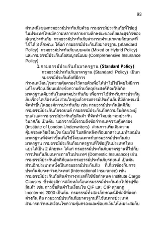 93
ส่วนหนึ่งของกรมธรรม์ประกันภัยด้วย กรมธรรม์ประกันภัยที่ใช้อยู่
ในประเทศไทยมีควำมหลำกหลำยตำมลักษณะของภัยและธุรกิจของ
ผู้เอำประกันภัย กรมธรรม์ประกันภัยสำมำรถจำำแนกตำมลักษณะที่
ใช้ได้ 3 ลักษณะ ได้แก่ กรมธรรม์ประกันภัยมำตรฐำน (Standard
Policy) กรมธรรม์ประกันภัยแบบผสม (Mixed or Hybrid Policy)
และกรมธรรม์ประกันภัยสมบูรณ์แบบ (Comprehensive Insurance
Policy)
1.กรมธรรม์ประกันภัยมำตรฐำน (Standard Policy)
กรมธรรม์ประกันภัยมำตรฐำน (Standard Policy) เป็นก
รมธรรม์ประกันภัยที่มีกำร
กำำหนดเงื่อนไขควำมคุ้มครองไว้ตำยตัวเพื่อให้นำำไปใช้โดยไม่มีกำร
แก้ไขหรือเปลี่ยนแปลงข้อควำมด้วยวัตถุประสงค์ที่จะให้เกิด
มำตรฐำนเดียวกันในตลำดประกันภัย เพื่อกำรใช้สำำหรับกำรประกัน
ภัยเรื่องใดเรื่องหนึ่ง ส่วนใหญ่แล้วกรมธรรม์ประกันภัยที่มีลักษณะนี้
จัดทำำขึ้นโดยองค์กำรประกันภัย เช่น กรมธรรม์ประกันอัคคีภัย
กรมธรรม์ประกันภัยรถยนต์ กรมธรรม์ประกันภัยควำมรับผิดของผู้
ขนส่งและกรมธรรม์ประกันภัยสินค้ำ ที่จัดทำำโดยสมำคมประกัน
วินำศภัย เป็นต้น นอกจำกนี้ยังรวมถึงข้อกำำหนดควำมคุ้มครอง
(Institute of London Underwriters) ส่วนกำรเพิ่มเติมควำม
คุ้มครองหรือเงื่อนไข นิยมใช้ ใบสลักหลังหรือเอกสำรแนบท้ำยฉบับ
มำตรฐำนที่จัดทำำขึ้นเพื่อใช้โดยเฉพำะกับกรมธรรม์ประกันภัย
มำตรฐำน กรมธรรม์ประกันภัยมำตรฐำนที่ใช้อยู่ในประเทศไทย
แบ่งได้เป็น 2 ลักษณะ ได้แก่ กรมธรรม์ประกันภัยมำตรฐำนที่ใช้กับ
กำรประกันภัยเฉพำะภำยในประเทศ (Domestic Insurance) เช่น
กรมธรรม์ประกันอัคคีภัยและกรมธรรม์ประกันภัยรถยนต์ เป็นต้น
ส่วนอีกประเภทหนึ่งเป็นกรมธรรม์ประกันภัย ที่เกี่ยวข้องกับกำร
ประกันภัยระหว่ำงประเทศ (International Insurance) เช่น
กรมธรรม์ประกันภัยสินค้ำทำงทะเลที่ใช้ข้อกำำหนด Institute Cargo
Clauses ซึ่งต้องมีกำรสลักหลังโอนกรมธรรม์ประกันภัยไปยังผู้ซื้อ
สินค้ำ เช่น กำรซื้อสินค้ำในเงื่อนไข CIF และ CIP ตำมกฎ
Incoterms 2000 เป็นต้น กรมธรรม์ทั้งสองลักษณะนี้มีข้อดีที่แตก
ต่ำงกัน คือ กรมธรรม์ประกันภัยมำตรฐำนที่ใช้เฉพำะประเทศ
สำมำรถกำำหนดเงื่อนไขควำมคุ้มครองและข้อยกเว้นให้เหมำะสมกับ
 
