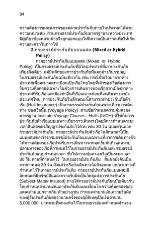 94
ควำมต้องกำรและสภำพของตลำดประกันภัยภำยในประเทศได้ตำม
ควำมเหมำะสม ส่วนกรมธรรม์ประกันภัยมำตรฐำนระหว่ำงประเทศ
มีผู้เกี่ยวข้องหลำยฝ่ำยจึงถูกออกแบบให้มีควำมเป็นสำกลเพื่อให้เกิด
ควำมสะดวกในกำรใช้
2.กรมธรรม์ประกันภัยแบบผสม (Mixed or Hybrid
Policy)
กรมธรรม์ประกันภัยแบบผสม (Mixed or Hybrid
Policy) เป็นกรมธรรม์ประกันภัยที่มีวัตถุประสงค์ที่เอำประกันภัย
เพียงสิ่งเดียว แต่มีหลักของกำรประกันภัยที่แตกต่ำงกันรวมอยู่
ในกรมธรรม์ประกันภัยฉบับเดียวกัน เช่น กรณีซื้อเรือมำจำกต่ำง
ประเทศเพื่อจะมำจดทะเบียนเป็นเรือไทยโดยที่เจ้ำของเรือต้องกำร
รับควำมคุ้มครองเฉพำะในช่วงกำรเดินทำงของเรือจำกเมืองท่ำต่ำง
ประเทศที่รับเรือและเมืองท่ำอื่นที่เรือจะแวะก่อนที่จะเดินทำงมำยัง
ประเทศไทย กำรประกันภัยในลักษณะนี้สำมำรถทำำประกันภัยตัว
เรือ (Hull Insurance) เป็นกรมธรรม์ประกันภัยเฉพำะเที่ยวกำรเดิน
ทำง ของเรือนั้น (Voyage Policy) ตำมข้อกำำหนดควำมคุ้มครอง
มำตรฐำน Institute Voyage Clauses –Hulls (IVCH) ที่ใช้กับกำร
ประกันภัยตัวเรือแบบเฉพำะเที่ยวกำรเดินทำงโดยมีกำรกำำหนดระยะ
เวลำสิ้นสุดของสัญญำประกันภัยไว้ด้วย เช่น 30 วัน นับแต่วันออก
กรมธรรม์ประกันภัย กรมธรรม์ประกันภัยตัวเรือในลักษณะนี้เป็น
แบบผสมระหว่ำงกรมธรรม์ประกันภัยแบบเฉพำะเที่ยวกำรเดินทำงซึ่ง
ให้ควำมคุ้มครองเรือสำำหรับกำรเดินทำงจำกจุดเริ่มต้นถึงจุดหมำย
ปลำยทำงของเรือที่กำำหนดไว้ในกรมธรรม์ประกันภัยและกรมธรรม์
ประกันภัยแบบกำำหนดเวลำ ซึ่งให้ควำมคุ้มครองเรือเป็นระยะเวลำ
30 วัน ตำมที่กำำหนดไว้ ในกรมธรรม์ประกันภัย สิ้นผลบังคับเมื่อ
ครบกำำหนด 30 วัน ถึงแม้ว่ำเรือยังเดินทำงไม่ถึงจุดหมำยปลำยทำงที่
กำำหนดไว้ในกรมธรรม์ประกันภัย กรมธรรม์ประกันภัยแบบผสมมี
ลักษณะที่มีทรัพย์สินและควำมรับผิดเป็นวัตถุแห่งกำรประกันภัย
(Subject-Matter Insured) ภำยใต้กรมธรรม์ประกันภัยฉบับเดียวกัน
โดยกำำหนดจำำนวนเงินเอำประกันภัยและเงื่อนไขควำมคุ้มครองของ
แต่ละส่วนแยกจำกกัน ตัวอย่ำงเช่น กำำหนดจำำนวนเงินควำมรับผิด
ของผู้รับประกันภัยต่อจำำนวนครั้งของอุบัติเหตุเป็นเงินจำำนวน
5,000,000 บำทตำมที่ตกลงกันไว้ในกรมธรรม์และกำำหนดจำำนวน
 